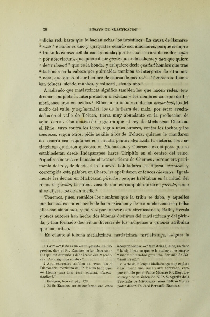 “ dicha red, hasta que le hacían echar los intestinos. La causa de llamarse “ coatí1 cuando es uno y qüaqüatas cuando son muchos es, porque siempre traían la cabeza ceñida con la honda; por lo cual el vocablo se decia^wo. “ por abreviatura, que quiere decir quait.l que es la cabeza, y tlatl que quiere “ decir tlamatl2 que es la honda, y así quiere decir quatlatl hombre que trae “ la honda en la cabeza por guirnalda: también se interpreta de otra raa- “ ñera, que quiere decir hombre de cabeza de piedra.”—También se llama- ban tolucas, siendo muchos, y tolucatl, siendo uno.3 Añadiendo que matlatzincas significa también los que hacen redes, ten- dremos completa la interpretación mexicana y los nombres con que de los mexicanos eran conocidos.4 Ellos en su idioma se decían nentambati, los del medio del valle, y nepintatuhui, los de la tierra del maiz, por estar avecin- dados en el valle de Toluca, tierra muy abundante en la producción de aquel cereal. Con motivo de la guerra que el rey de Michoacan Characu, el Niño, tuvo contra los tecos, según unos autores, contra los tochos y los tecuexes, según otros, pidió auxilio á los de Toluca, quienes le mandaron de socorro seis capitanes con mucha gente: alcanzada la victoria, los ma- tlatzincas quisieron quedarse en Michoacan, y Characu les dió para que se establecieran desde Indaparapeo hasta Tiripitío en el centro del reino. Aquella comarca se llamaba characuo, tierra de Characu, porque era patri- monio del rey, de donde á los nuevos habitadores les dijeron characos, y corrompida esta palabra en Charo, les apellidaron entonces charences. Igual- mente les decían en Michoacan firindas, porque habitaban en la mitad del reino, de pirinta, la mitad, vocablo que corrompido quedó en pirinda, como si se dijera, los de en medio.5 Tenemos, pues, reunidos los nombres que la tribu se daba, y aquellos por los cuales era conocida de los mexicanos y de los michoacaneses; todos ellos son sinónimos, y tal vez por ignorar esta circunstancia, Balbi, Hervás y otros autores han hecho dos idiomas distintos del matlatzinca y del pirin- da, y han formado dos tribus diversas de los indígenas á quienes atribuían que los usaban. En cuanto al idioma matlaltzinca, matlatzinca, matlaltzinga, asegura la ] Coatí.—“ Este es un error patente de im- presión, dice el Sr. Ramírez en las observacio- nes que me comunicó; debe leerse cuaitl (cabe- za). Coatí significa culebra.” 2 Aquí encuentro también un error. En el Diccionario mexicano del P. Molina hallo que: —“Honda para tirar (es) tematlatl, tlatema- tlauiloni.” 3 Sahagun, loco cit. pág. 129. 4 El Sr. Ramírez no se conforma con estas interpretaciones.—“Matlatzinca, dice, no tiene “ la significación que se le atribuye; es simple- “ mente un nombre gentilicio, derivado de Ma- “ tlatl, (red).” 5 Arte de la lengua Matlaltzinga muy copioso y assi mismo una suma y arte abreviado, com- puesto todo por el Padre Maestro Fr. Diego Ba- salenque de la orden de N. P. S. Agustín de la Provincia de Michoacan. Anni 1640.—MS. en poder delSr. D. José Fernando Ramírez.