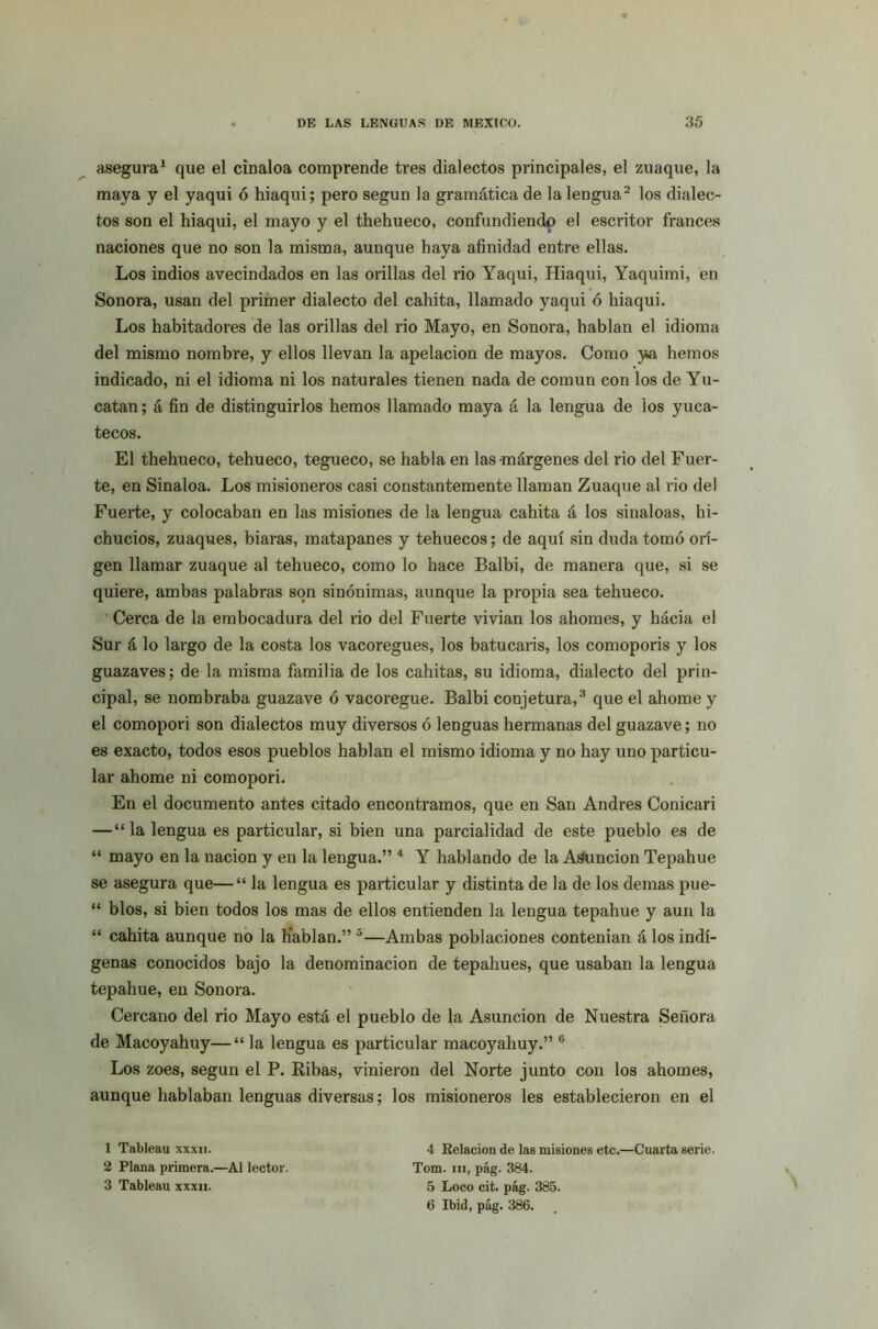 asegura1 que el cinaloa comprende tres dialectos principales, el zuaque, la maya y el yaqui ó hiaqui; pero según la gramática de la lengua2 los dialec- tos son el hiaqui, el mayo y el thehueco, confundiendo el escritor francés naciones que no son la misma, aunque haya afinidad entre ellas. Los indios avecindados en las orillas del rio Yaqui, Hiaqui, Yaquimi, en Sonora, usan del primer dialecto del cahita, llamado yaqui ó hiaqui. Los habitadores de las orillas del rio Mayo, en Sonora, hablan el idioma del mismo nombre, y ellos llevan la apelación de mayos. Como ya hemos indicado, ni el idioma ni los naturales tienen nada de común con los de Yu- catán ; á fin de distinguirlos hemos llamado maya á la lengua de ios yuca- tecos. El thehueco, tehueco, tegueco, se habla en las márgenes del rio del Fuer- te, en Sinaloa. Los misioneros casi constantemente llaman Zuaque al rio del Fuerte, y colocaban en las misiones de la lengua cahita á los sinaloas, hi- chucios, zuaques, biaras, matapanes y tehuecos; de aquí sin duda tomó ori- gen llamar zuaque al tehueco, como lo hace Balbi, de manera que, si se quiere, ambas palabras son sinónimas, aunque la propia sea tehueco. Cerca de la embocadura del rio del Fuerte vivían los ahornes, y hácia el Sur á lo largo de la costa los vacoregues, los batucaris, los comoporis y los guazaves; de la misma familia de los cahitas, su idioma, dialecto del prin- cipal, se nombraba guazave ó vacoregue. Balbi conjetura,3 que el ahorne y el comopori son dialectos muy diversos ó lenguas hermanas del guazave; no es exacto, todos esos pueblos hablan el mismo idioma y no hay uno particu- lar ahorne ni comopori. En el documento antes citado encontramos, que en San Andrés Conicari —“la lengua es particular, si bien una parcialidad de este pueblo es de “ mayo en la nación y en la lengua.” 4 Y hablando de la Asunción Tepahue se asegura que—“ la lengua es particular y distinta de la de los demas pue- “ blos, si bien todos los mas de ellos entienden la lengua tepahue y aun la “ cahita aunque no la Hablan.” 5—Ambas poblaciones contenían á los indí- genas conocidos bajo la denominación de tepahues, que usaban la lengua tepahue, en Sonora. Cercano del rio Mayo está el pueblo de la Asunción de Nuestra Señora de Macoyahuy—“ la lengua es particular macoyahuy.” 6 Los zoes, según el P. Ribas, vinieron del Norte junto con los ahornes, aunque hablaban lenguas diversas; los misioneros les establecieron en el 4 Eelacion de las misiones etc.—Cuarta serie. Tom. m, pág. 384. 5 Loco cit. pág. 385. 6 Ibid, pág. 386. 1 Tableau xxxn. 2 Plana primera.—AI lector. 3 Tableau xxxii.