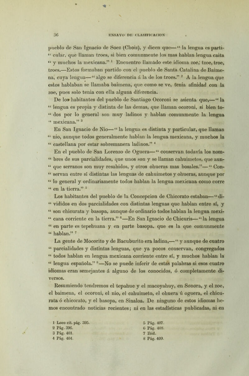 <1 ■ pueblo de San Ignacio de Soez (Choiz), y dicen que—“ la lengua es parti- “ culac, que llaman troes, si bien comunmente los mas hablan lengua caita “ y muchos la mexicana.” 1 Encuentro llamado este idioma zoe,' tzoe, troe, troes.—Estos formaban partido con el pueblo de Santa Catalina de Baime- na, cuya lengua—“ algo se diferencia á la de los troes.” 2 A la lengua que estos hablaban se llamaba baimena, que como se ve, tenia afinidad con la zoe, pues solo tenia con ella alguna diferencia. De lo» habitantes del pueblo de Santiago Ocoroni se asienta que,— “ la “ lengua es propia y distinta de las demas, que llaman ocoroni, si bien to- “ dos por lo general son muy ladinos y hablan comunmente la lengua “ mexicana.” 3 En San Ignacio de Nio—“ la lengua es distinta y particular, que llaman “ nio, aunque todos generalmente hablan la lengua mexicana, y muchos la “ castellana por estar sobremanera ladinos.” 4 En el pueblo de San Lorenzo de Oguera—“ conservan todavía los nom- “ bres de sus parcialidades, que unos son y se llaman cahuimetos, que aun- “ que serranos son muy resabidos, y otros ohueras mas bosales.”—“ Con- “ servan entre sí distintas las lenguas de cahuimetos y ohueras, aunque por “ lo general y ordinariamente todos hablan la lengua mexicana como corre “ en la tierra.” 5 Los habitantes del pueblo de la Concepción de Chicorato estaban—“di- “ vididos en dos parcialidades con distintas lenguas que hablan entre sí, y “ son chicurata y basopa, aunque de ordinario todos hablan la lengua mexi- “ cana corriente en la tierra.” 6—En San Ignacio de Chicuris—“la lengua “ en parte es tepehuana y en parte basopa. que es la que comunmente “ hablan.” 7 La gente de Moco rito y de Bacuburito era ladina,— “ y aunque de cuatro “ parcialidades y distintas lenguas, que ya pocos conservan, congregados “ todos hablan en lengua mexicana corriente entre sí, y muchos hablan la “ lengua española.” 8—No se puede inferir de estas palabras si esos cuatro idiomas eran semejantes á alguno de los conocidos, ó completamente di- versos. Resumiendo tendremos el tepahue y el macoyahuy, en Sonora, y el zoe, el baimena, el ocoroni, el nio, el cahuimeto, el ohuera ú oguera, el chicu- rata ó chicorato, y el basopa, en Sinaloa. De ninguno de estos idiomas he- mos encontrado noticias recientes; ni en las estadísticas publicadas, ni en 1 Loco cit. pág. 395. 5 Pág. 407. 2 Pág. 396. 6 Pág. 408. 3 Pág. 401. 7 Ibid. 4 Pág. 404 . 8 Pág. 409.