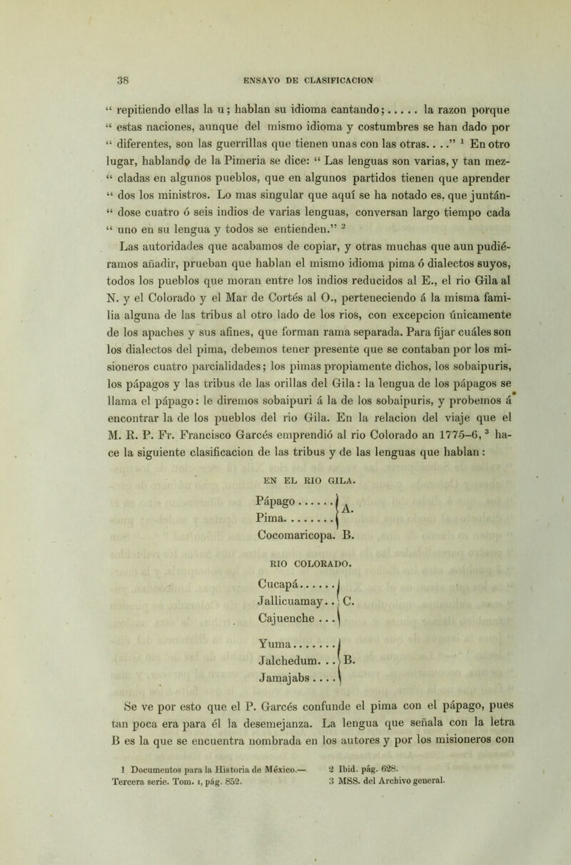 “ repitiendo ellas la u; hablan su idioma cantando; la razón porque “ estas naciones, aunque del mismo idioma y costumbres se han dado por “ diferentes, son las guerrillas que tienen unas con las otras....” 1 En otro lugar, hablando de la Pimeria se dice: “ Las lenguas son varias, y tan mez- “ ciadas en algunos pueblos, que en algunos partidos tienen que aprender “ dos los ministros. Lo mas singular que aquí se ha notado es, que juntán- “ dose cuatro ó seis indios de varias lenguas, conversan largo tiempo cada “ uno en su lengua y todos se entienden.” 2 Las autoridades que acabamos de copiar, y otras muchas que aun pudié- ramos añadir, prueban que hablan el mismo idioma pima ó dialectos suyos, todos los pueblos que moran entre los indios reducidos al E., el rio Gila al N. y el Colorado y el Mar de Cortés al O., perteneciendo á la misma fami- lia alguna de las tribus al otro lado de los rios, con excepción únicamente de los apaches y sus afines, que forman rama separada. Para fijar cuáles son los dialectos del pima, debemos tener presente que se contaban por los mi- sioneros cuatro parcialidades; los pimas propiamente dichos, los sobaipuris, los pápagos y las tribus de las orillas del Grila: la lengua de los pápagos se llama el pápago: le diremos sobaipuri á la de los sobaipuris, y probemos á encontrar la de los pueblos del rio Gila. En la relación del viaje que el M. R. P. Fr. Francisco Garcés emprendió al rio Colorado an 1775-6, 3 ha- ce la siguiente clasificación de las tribus y de las lenguas que hablan : EN EL RIO GILA. Pápago Pima Cocomaricopa. RIO COLORADO. Cucapá i Jallicuamay.. C. Cajuenche .. .^ Yuma i Jalchedum. .. >B. Jamajabs ... .\ ¡Se ve por esto que el P. Garcés confunde el pima con el pápago, pues tan poca era para él la desemejanza. La lengua que señala con la letra B es la que se encuentra nombrada en los autores y por los misioneros con A. B. 1 Documentos para la Historia de México.— Tercera serie. Tom. i, pág. 852. 2 lbid. pág. 628. 3 MSS. del Archivo general.