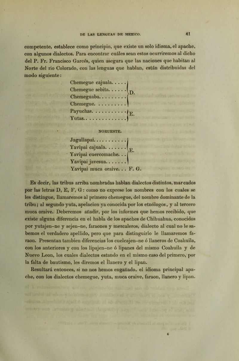 competente, establece como principio, que existe un solo idioma, el apache, con algunos dialectos. Para encontrar cuáles sean estos ocurriremos al dicho del P. Fr. Francisco Garcés, quien asegura que las naciones que habitan al Norte del rio Colorado, con las lenguas que hablan, están distribuidas del modo siguiente: Chemegue cajuala. Chemegue sebita. . Chemeguaba Chemegue Payuchas Yutas NORUESTE. Jagullapai 1 Yavipai cuercomache. . . [ Yavipai javesua ] Yavipai muca oraive. . . F. G. Yavipai cajuala, Es decir, las tribus arriba nombradas hablan dialectos distintos, marcados por las letras D, E, F, G: como no exprese los nombres con los cuales se les distingue, llamaremos al primero chemegue, del nombre dominante de la tribu; al segundo yuta, apelación ya conocida por los etnólogos, y al tercero muca oraive. Deberemos añadir, por los informes que hemos recibido, que existe alguna diferencia en el habla de los apaches de Chihuahua, conocidos por yutajen-ne y sejen-ne, faraones y mezcaleros, dialecto al cual no le sa- bemos el verdadero apellido, pero que para distinguirlo le llamaremos fa- raón. Presentan también diferencias los cuelcajen-ne ó llaneros de Coahuila, con los anteriores y con los lipajen-ne ó lipanes del mismo Coahuila, y de Nuevo León, los cuales dialectos estando en el mismo caso del primero, por la falta de bautismo, les diremos el llanero y el lipan. Resultará entonces, si no nos hemos engañado, el idioma principal apa- che, con los dialectos chemegue, yuta, muca oraive, faraón, llanero y lipan. 6