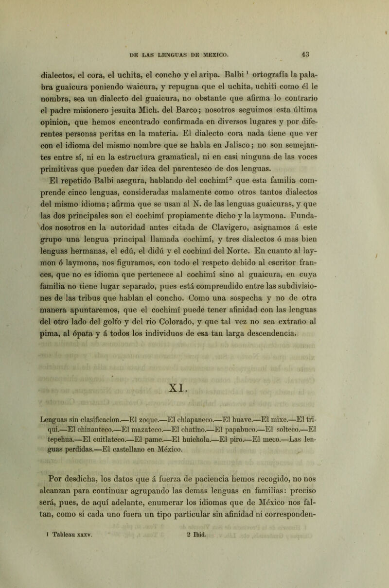 dialectos, el cora, el uchita, el concho y el aripa. Balbi1 ortografía la pala- bra guaicura poniendo waicura, y repugna que el uchita, uchiti como él le nombra, sea un dialecto del guaicura, no obstante que afirma lo contrario el padre misionero jesuita Mich. del Barco; nosotros seguimos esta última opinión, que hemos encontrado confirmada en diversos lugares y por dife- rentes personas peritas en la materia. El dialecto cora nada tiene que ver con el idioma del mismo nombre que se habla en Jalisco; no son semejan- tes entre sí, ni en la estructura gramatical, ni en casi ninguna de las voces primitivas que pueden dar idea del parentesco de dos lenguas. El repetido Balbi asegura, hablando del cochimí2 que esta familia com- prende cinco lenguas, consideradas malamente como otros tantos dialectos del mismo idioma; afirma que se usan al N. de las lenguas guaicuras, y que las dos principales son el cochimí propiamente dicho y la laymona. Funda- dos nosotros en la autoridad antes citada de Clavigero, asignamos á este grupo una lengua principal llamada cochimí, y tres dialectos ó mas bien lenguas hermanas, el edú, el didú y el cochimí del Norte. En cuanto al lay- mon ó laymona, nos figuramos, con todo el respeto debido al escritor fran- cés, que no es idioma que pertenece al cochimí sino al guaicura, en cuya familia no tiene lugar separado, pues está comprendido entre las subdivisio- nes de las tribus que hablan el concho. Como una sospecha y no de otra manera apuntaremos, que el cochimí puede tener afinidad con las lenguas del otro lado del golfo y del rio Colorado, y que tal vez no sea extraño al pima, al ópata y á todos los individuos de esa tan larga descendencia. XI. Lenguas sin clasificación.—El zoque.—El chiapaneco.—El huave.—El mixe.—El tri- qui.—El chinanteco.—El mazateco.—El chatino.—El papabuco.—El solteco.—El tepehua.—El cuitlateco.—El parné.—El huichola.—El piro.—El meco.—Las len- guas perdidas.—El castellano en México. Por desdicha, los datos que á fuerza de paciencia hemos recogido, no nos alcanzan para continuar agrupando las demas lenguas en familias: preciso será, pues, de aquí adelante, enumerar los idiomas que de México nos fal- tan, como si cada uno fuera un tipo particular sin afinidad ni corresponden- Tableau xxxv. 2 Ibid.