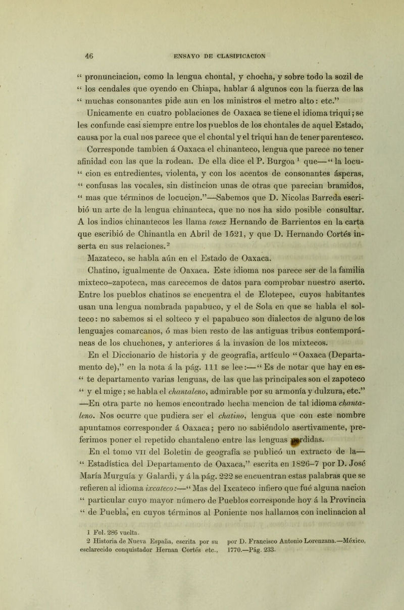 “ pronunciación, como la lengua chontal, y chocha, y sobre todo la sozil de “ los cendales que oyendo en Chiapa, hablar á algunos con la fuerza de las “ muchas consonantes pide aun en los ministros el metro alto: etc.” Unicamente en cuatro poblaciones de Oaxaca se tiene el idioma triqui; se les confunde casi siempre entre los pueblos de los chontales de aquel Estado, causa por la cual nos parece que el chontal y el triqui han de tener parentesco. Corresponde también á Oaxaca el chinanteco, lengua que parece no tener afinidad con las que la rodean. De ella dice el P. Burgoa1 que—“ la locu- “ cion es entredientes, violenta, y con los acentos de consonantes ásperas, “ confusas las vocales, sin distinción unas de otras que parecían bramidos, “ mas que términos de locución.”—Sabemos que D. Nicolás Barreda escri- bió un arte de la lengua chinanteca, que no nos ha sido posible consultar. A los indios chinantecos les llama tenez Hernando de Barrientes en la carta V que escribió de Chinantla en Abril de 1521, y que D. Hernando Cortés in- serta en sus relaciones.2 Mazateco, se habla aún en el Estado de Oaxaca. Chatino, igualmente de Oaxaca. Este idioma nos parece ser de la familia mixteco-zapoteca, mas carecemos de datos para comprobar nuestro aserto. Entre los pueblos chatinos se encuentra el de Elotepec, cuyos habitantes usan una lengua nombrada papabuco, y el de Sola en que se habla el sol- teco: no sabemos si el solteco y el papabuco son dialectos de alguno délos lenguajes comarcanos, ó mas bien resto de las antiguas tribus contemporá- neas de los chuchones, y anteriores á la invasión de los mixtéeos. En el Diccionario de historia y de geografía, artículo “ Oaxaca (Departa- mento de),” en la nota á la pág. 111 se lee:—“ Es de notar que hay enes- “ te departamento varias lenguas, de las que las principales son el zapoteco “ y el mige; se habla el chanta Leño, admirable por su armonía y dulzura, etc.” —En otra parte no hemos encontrado hecha mención de tal idioma chanta- Leno. Nos ocurre que pudiera ser el chatino, lengua que con este nombre apuntamos corresponder á Oaxaca; pero no sabiéndolo asertivamente, pre- ferimos poner el repetido chantaleno entre las lenguas j^rdidas. En el tomo vn del Boletín de geografía se publicó un extracto de la— “ Estadística del Departamento de Oaxaca,” escrita en 1826-7 por D. José María Murguía y Galardi, y á la pág. 222 se encuentran estas palabras que se refieren al idioma ixcateco:—“ Mas del Ixcateco infiero que fué alguna nación “ particular cuyo mayor número de Pueblos corresponde hoy á la Provincia “ de Puebla, en cuyos términos al Poniente nos hallamos con inclinación al 1 Fol. 286 vuelta. 2 Historia de Nueva España, escrita por su por D. Francisco Antonio Lorenzana.—México, esclarecido conquistador Hernán Cortés etc., 1770.—Pág. 233.
