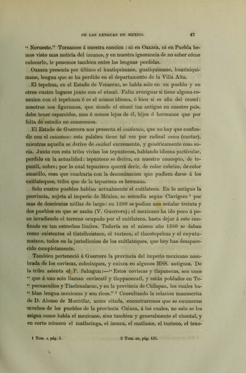 “ Norueste.” Tornamos á nuestra canción : ni en Oaxaca, ni en Puebla he- mos visto mas noticia del ixcateco, y en nuestra ignorancia de no saber cómo colocarlo, le ponemos también entre las lenguas perdidas. Oaxaca presenta por último el huatiquimane, guatiquimane, huatiniqui- mane, lengua que se ha perdido en el departamento de la Villa Alta. El tepehua, en el Estado de Veracruz, se habla solo en un pueblo y en otros cuatro lugares junto con el otomí. Falta averiguar si tiene alguna co- nexión con el tepehuan ó es el mismo idioma, ó bien si es afin del otomí: nosotros nos figuramos, que siendo el otomí tan antiguo en nuestro país, debe tener esparcidos, mas ó menos lejos de él, hijos ó hermanos que por falta de estudio no conocemos. El Estado de Guerrero nos presenta el cuiílateco, que no hay que confun- dir con el cuicateco: esta palabra tiene tal vez por radical cuica (cantar), mientras aquella se derive de cuidad excremento, y genéricamente cosa su- cia. Junto con esta tribu vivian los tepuztecos, hablando idioma particular, perdido en la actualidad: tepuzteco se deriva, en nuestro concepto, de te- puztli, cobre; por lo cual tepuzteco querrá decir, de color cobrizo, de color amarillo, cosa que cuadraría con la denominación que pudiera darse á los cuitlateques, tribu que de la tepuzteca es hermana. Solo cuatro pueblos hablan actualmente el cuitlateco. En lo antiguo la provincia, sujeta al imperio de México, se estendia según Clavigero 1 por mas de doscientas millas de largo: en 1580 se podían aun señalar treinta y dos pueblos en que se usaba (V. Guerrero); el mexicano ha ido poco á po- co invadiendo el terreno ocupado por el cuitlateco, hasta dejar á este con- finado en tan estrechos límites. Todavía en el mismo año 1580 se daban como existentes el tlatzihuisteco, el tuzteco, el tlacotepehua y el cuyutu- mateco, todos en la jurisdicción de los cuitlateques, que hoy han desapare- cido completamente. También perteneció á Guerrero la provincia del imperio mexicano nom- brada de los coviscas, cohuixques, y cuixca en algunos MSS. antiguos. De la tribu asienta el P. Sahagun:—“ Estos coviscas y tlapanecas, son unos “ que á uno solo llaman coviscatl y tlappanecatl, y están poblados en Te- “ pecuacuilco y Tlachmalacac, y en la provincia de Chilapan, los cuales lia- “ blan lengua mexicana y son ricos.” 2 Consultando la relación manuscrita de D. Alonso de Montúfar, antes citada, encontraremos que se enumeran •muchos de los pueblos de la provincia Cuixca, á los cuales, no solo se les asigna como habla el mexicano, sino también y generalmente el chontal, y en corto número el matlacinga, el izcuca, el matlame, el tuzteco, el texo-