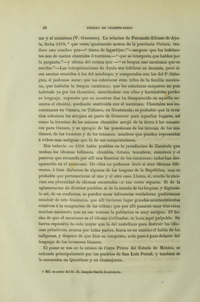me y el mazateco (V. Guerrero). La relación de Fernando Alfonso de Aya- la, fecha 1579,1 que versa igualmente acerca de la provincia Cuixca, tra- duce este nombre por—“ tierra de lagartijas —asegura que los habitan- tes son de nación chontales ó tuztecos,—“ que se interpreta que hablan por la garganta,”—y afirma del cuixca que —“ es lengua casi mexicana que se escribe.”—Las interpretaciones de Ayala son infelices en demasía, pero de sus asertos reunidos á los del arzobispo, y comparados con los del P. Saha- gun, sí podemos sacar, que los cohuixcas eran tribu de la familia mexica- na, que hablaba la lengua mexicana; que los cohuixcas ocuparon un país habitado ya por los chontales, mezclándose con ellos y haciéndoles perder su lenguaje, supuesto que en nuestros dias ha desaparecido en aquella co- marca el chontal, quedando sustituido con el mexicano. Chontales nos en- contramos en Oaxaca, en Tabasco, en Guatemala; es probable que la inva- sión cohuixca los arrojara en parte de Guerrero para aquellos lugares, así como la invasión de los mismos chontales arrojó de la tierra á los mazate- cos para Oaxaca, y se apropió de las posesiones de los izcucas, de los ma- tlames, de los tuztecos y de los texomes, nombres que pueden representar á tribus mas antiguas que la de sus conquistadores. Más todavía: en 1580 había pueblos en la jurisdicción de Zacatula que usaban los idiomas tolimeca, chumbia, tizteco, texcateco, camoteca y el panteca que recuerda por allí una fracción de los cuextecas; todos han des- aparecido en el mexicano. De ellos no podemos decir si eran idiomas dife- rentes, ó bien dialectos de algunas de las lenguas de la República, mas es probable que pertenecieran al uno y al otro caso. Llama, sí, mucho la aten- ción esa pluralidad de idiomas encerrados en tan corto espacio. Si de la aglomeración de diversos pueblos, si de la mezcla de las lenguas, y digámos- lo así, de su confusión, se pueden sacar inferencias verdaderas, pudiéramos concluir de este fenómeno, que allí tuvieron lugar grandes acontecimientos relativos á.la emigración de las tribus; que por allí pasaron unas tras otras muchas naciones; que en ese terreno la población es muy antigua. El he- cho de que el mexicano es el idioma civilizador, se hace aquí palpable. Su fuerza espansiva ha sido mayor que la del castellano para destruir los idio- mas primitivos, avanza por todas partes, borra en su camino el habla de los indígenas, y después de que hizo su conquista, cede paso á paso delante del lenguaje de los invasores blancos. El pame se usa en la misión de Cerro Prieto del Estado de México, se extiende principalmente por los pueblos de San Luis Potosí, y también se le encuentra en Querétaro y en Guanajuato. 1 MS. en poder del Sr. D. Joaquín García Icazbalceta.