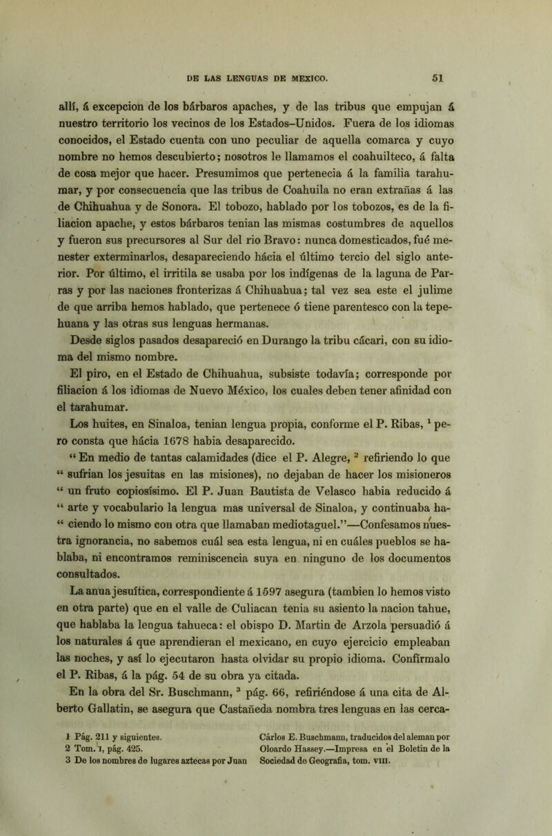 allí, á excepción de los bárbaros apaches, y de las tribus que empujan á nuestro territorio los vecinos de los Estados-Unidos. Fuera de los idiomas conocidos, el Estado cuenta con uno peculiar de aquella comarca y cuyo nombre no hemos descubierto; nosotros le llamamos el coahuilteco, á falta de cosa mejor que hacer. Presumimos que pertenecia á la familia tarahu- mar, y por consecuencia que las tribus de Coahuila no eran extrañas á las de Chihuahua y de Sonora. El tobozo, hablado por los tobozos, es de la fi- liación apache, y estos bárbaros tenían las mismas costumbres de aquellos y fueron sus precursores al Sur del rio Bravo: nunca domesticados, fué me- nester exterminarlos, desapareciendo hácia el último tercio del siglo ante- rior. Por último, el irritila se usaba por los indígenas de la laguna de Par- ras y por las naciones fronterizas á Chihuahua; tal vez sea este el julime de que arriba hemos hablado, que pertenece ó tiene parentesco con la tepe- huana y las otras sus lenguas hermanas. Desde siglos pasados desapareció en Durango la tribu cácari, con su idio- ma del mismo nombre. El piro, en el Estado de Chihuahua, subsiste todavía; corresponde por filiación á los idiomas de Nuevo México, los cuales deben tener afinidad con el tarahumar. Los huites, en Sinaloa, tenían lengua propia, conforme el P. Ribas,1 pe- ro consta que hácia 1678 había desaparecido. “ En medio de tantas calamidades (dice el P. Alegre, 2 refiriendo lo que “ sufrían los jesuítas en las misiones), no dejaban de hacer los misioneros “ un fruto copiosísimo. El P. Juan Bautista de Velasco había reducido á “ arte y vocabulario la lengua mas universal de Sinaloa, y continuaba ha- “ ciendo lo mismo con otra que llamaban mediotaguel.”—Confesamos nues- tra ignorancia, no sabemos cuál sea esta lengua, ni en cuáles pueblos se ha- blaba, ni encontramos reminiscencia suya en ninguno de los documentos consultados. La anua jesuítica, correspondiente á 1597 asegura (también lo hemos visto en otra parte) que en el valle de Culiacan tenia su asiento la nación tahue, que hablaba la lengua tahueca: el obispo D. Martin de Arzola persuadió á los naturales á que aprendieran el mexicano, en cuyo ejercicio empleaban las noches, y así lo ejecutaron hasta olvidar su propio idioma. Confírmalo el P. Ribas, á la pág. 54 de su obra ya citada. En la obra del Sr. Buschmann, 3 pág. 66, refiriéndose á una cita de Al- berto Gallatin, se asegura que Castañeda nombra tres lenguas en las cerca- 1 Pág. 211 y siguientes. Carlos E. Buschmann, traducidos del aleman por 2 Tom. i, pág. 425. Oloardo Hassey.—Impresa en el Boletín de la 3 De los nombres de lugares aztecas por Juan Sociedad de Geografía, tom. vin.