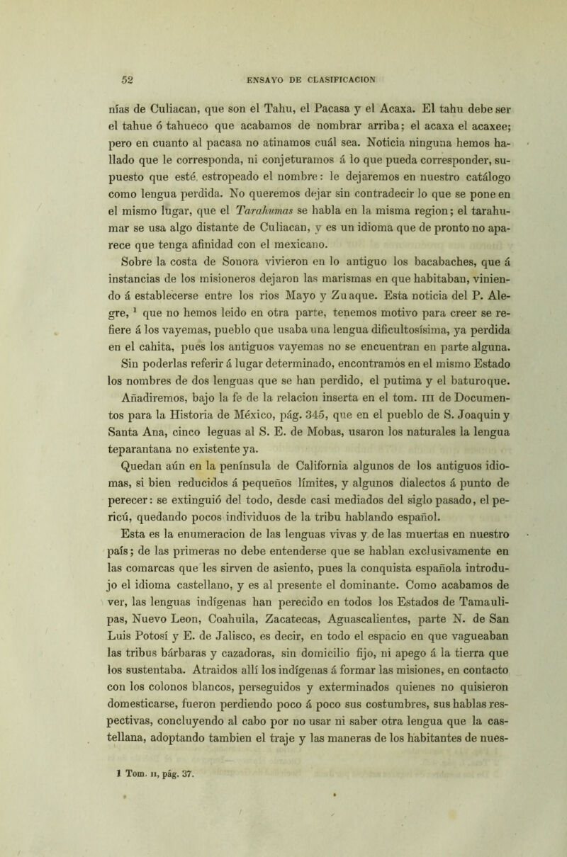 nías de Culiacan, que son el Tahu, el Pacasa y el Acaxa. El tahu debe ser el tahue ó tahueco que acabamos de nombrar arriba; el acaxa el acaxee; pero en cuanto al pacasa no atinamos cuál sea. Noticia ninguna hemos ha- llado que le corresponda, ni conjeturamos á lo que pueda corresponder, su- puesto que esté estropeado el nombre: le dejaremos en nuestro catálogo como lengua perdida. No queremos dejar sin contradecir lo que se pone en el mismo lugar, que el Tarahumas se habla en la misma región; el tarahu- mar se usa algo distante de Culiacan, y es un idioma que de pronto no apa- rece que tenga afinidad con el mexicano. Sobre la costa de Sonora vivieron en lo antiguo los bacabaches, que á instancias de los misioneros dejaron las marismas en que habitaban, vinien- do á establecerse entre los rios Mayo y Zuaque. Esta noticia del P. Ale- gre, 1 que no hemos leído en otra parte, tenemos motivo para creer se re- fiere á los vayemas, pueblo que usaba una lengua dificultosísima, ya perdida en el cahita, pues los antiguos vayemas no se encuentran en parte alguna. Sin poderlas referir á lugar determinado, encontramos en el mismo Estado los nombres de dos lenguas que se han perdido, el putima y el baturoque. Añadiremos, bajo la fe de la relación inserta en el tom. m de Documen- tos para la Historia de México, pág. 345, que en el pueblo de S. Joaquín y Santa Ana, cinco leguas al S. E. de Mobas, usaron los naturales la lengua teparantana no existente ya. Quedan aún en la península de California algunos de los antiguos idio- mas, si bien reducidos á pequeños límites, y algunos dialectos á punto de perecer: se extinguió del todo, desde casi mediados del siglo pasado, elpe- ricú, quedando pocos individuos de la tribu hablando español. Esta es la enumeración de las lenguas vivas y de las muertas en nuestro país; de las primeras no debe entenderse que se hablan exclusivamente en las comarcas que les sirven de asiento, pues la conquista española introdu- jo el idioma castellano, y es al presente el dominante. Como acabamos de ver, las lenguas indígenas han perecido en todos los Estados de Tamauli- pas, Nuevo León, Coahuila, Zacatecas, Aguascalientes, parte N. de San Luis Potosí y E. de Jalisco, es decir, en todo el espacio en que vagueaban las tribus bárbaras y cazadoras, sin domicilio fijo, ni apego á la tierra que los sustentaba. Atraídos allí los indígenas á formar las misiones, en contacto con los colonos blancos, perseguidos y exterminados quienes no quisieron domesticarse, fueron perdiendo poco á poco sus costumbres, sus hablas res- pectivas, concluyendo al cabo por no usar ni saber otra lengua que la cas- tellana, adoptando también el traje y las maneras de los habitantes de nues-