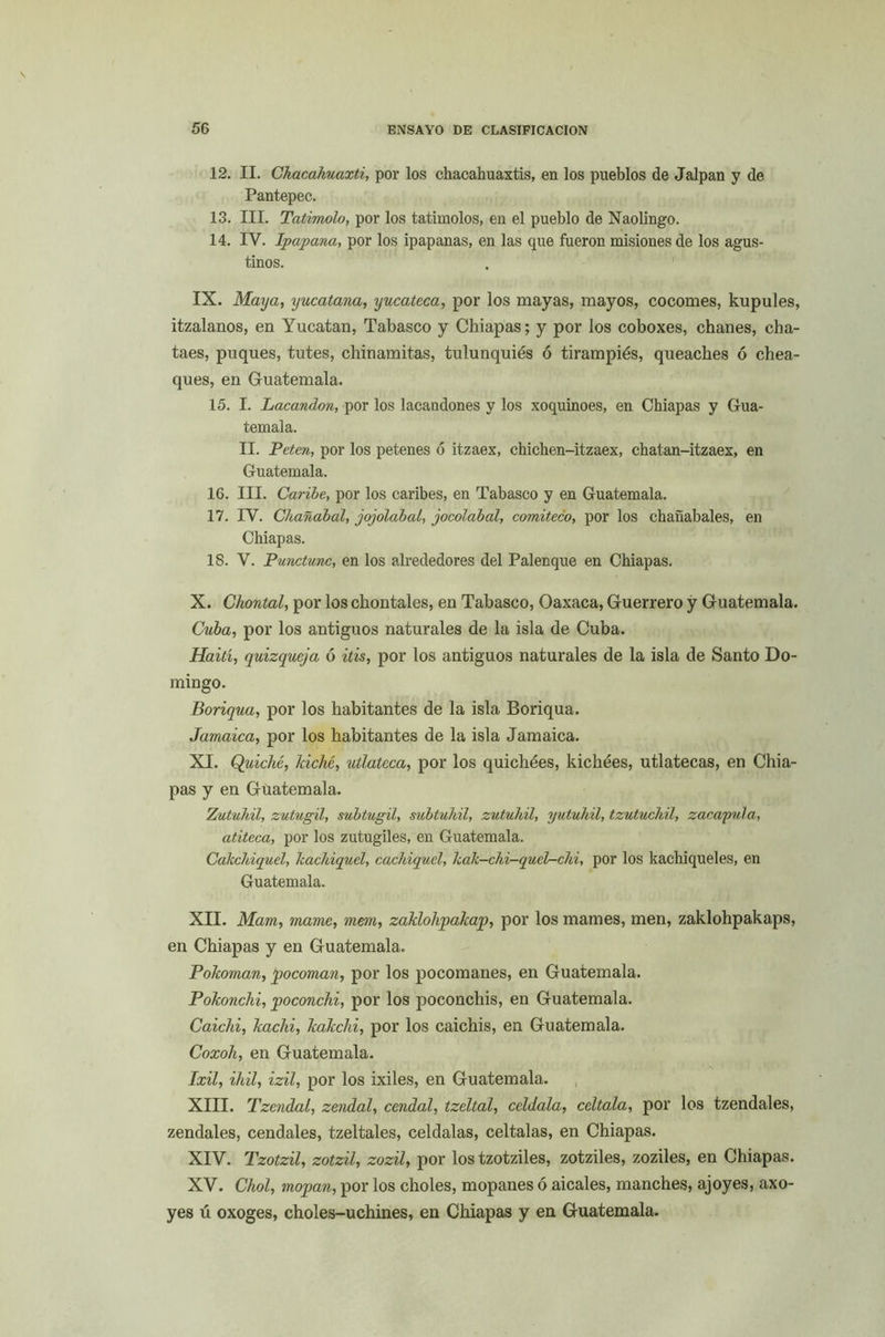 12. II. Chacahuaxti, por los chacahuaxtis, en los pueblos de Jalpan y de Pantepec. 13. III. Tatimolo, por los tatimolos, en el pueblo de Naolingo. 14. IV. Ipapana, por los ipapanas, en las que fueron misiones de los agus- tinos. IX. Maya, yucatana, yucateca, por los mayas, mayos, cocomes, kupules, itzalanos, en Yucatán, Tabasco y Chiapas; y por los coboxes, chañes, cha- taes, puques, tutes, chinamitas, tulunquiés ó tirampiés, queaches ó chea- ques, en Guatemala. 15. I. Lacandon, por los lacandones y los xoquinoes, en Chiapas y Gua- temala. II. Peten, por los petenes ó itzaex, chichen-itzaex, chatan-itzaex, en Guatemala. 16. III. Caribe, por los caribes, en Tabasco y en Guatemala. 17. IV. Chañabal, jojolabal, jocolabal, comiteco, por los chañábales, en Chiapas. 18. V. Punctunc, en los alrededores del Palenque en Chiapas. X. Chontal, por los chontales, en Tabasco, Oaxaca, Guerrero y Guatemala. Cuba, por los antiguos naturales de la isla de Cuba. Haití, quizqueja 6 itis, por los antiguos naturales de la isla de Santo Do- mingo. Boriqua, por los habitantes de la isla Boriqua. Jamaica, por los habitantes de la isla Jamaica. XI. Quiche, laché, utlatcca, por los quichées, kichées, utlatecas, en Chia- pas y en Guatemala. Zutuhil, zutugil, subtugil, subtuhil, zutuliil, yutuhil, tzutuchil, zacayula, atiteca, por los zutugiles, en Guatemala. Cakchiquel, kachiquel, cachiquel, kak-chi-quel-chi, por los kachiqueles, en Guatemala. XII. Mam, mame, mem, zaklohpakap, por los mames, men, zaklohpakaps, en Chiapas y en Guatemala. Pokoman, pocoman, por los pocomanes, en Guatemala. Pokonchi, poconchi, por los poconchis, en Guatemala. Caichi, kaclii, kakclñ, por los caichis, en Guatemala. Coxoh, en Guatemala. Ixil, ihil, izil, por los ixiles, en Guatemala. XIII. Tzendal, zendal, cendal, tzeltal, celdala, ccltala, por los tzendales, zendales, cendales, tzeltales, celdalas, celtalas, en Chiapas. XIV. Tzotzil, zotzil, zozil, por los tzotziles, zotziles, zoziles, en Chiapas. XV. Chol, mopan, por los choles, mopanes ó aicales, manches, ajoyes, axo- yes ú oxoges, choles-uchines, en Chiapas y en Guatemala.