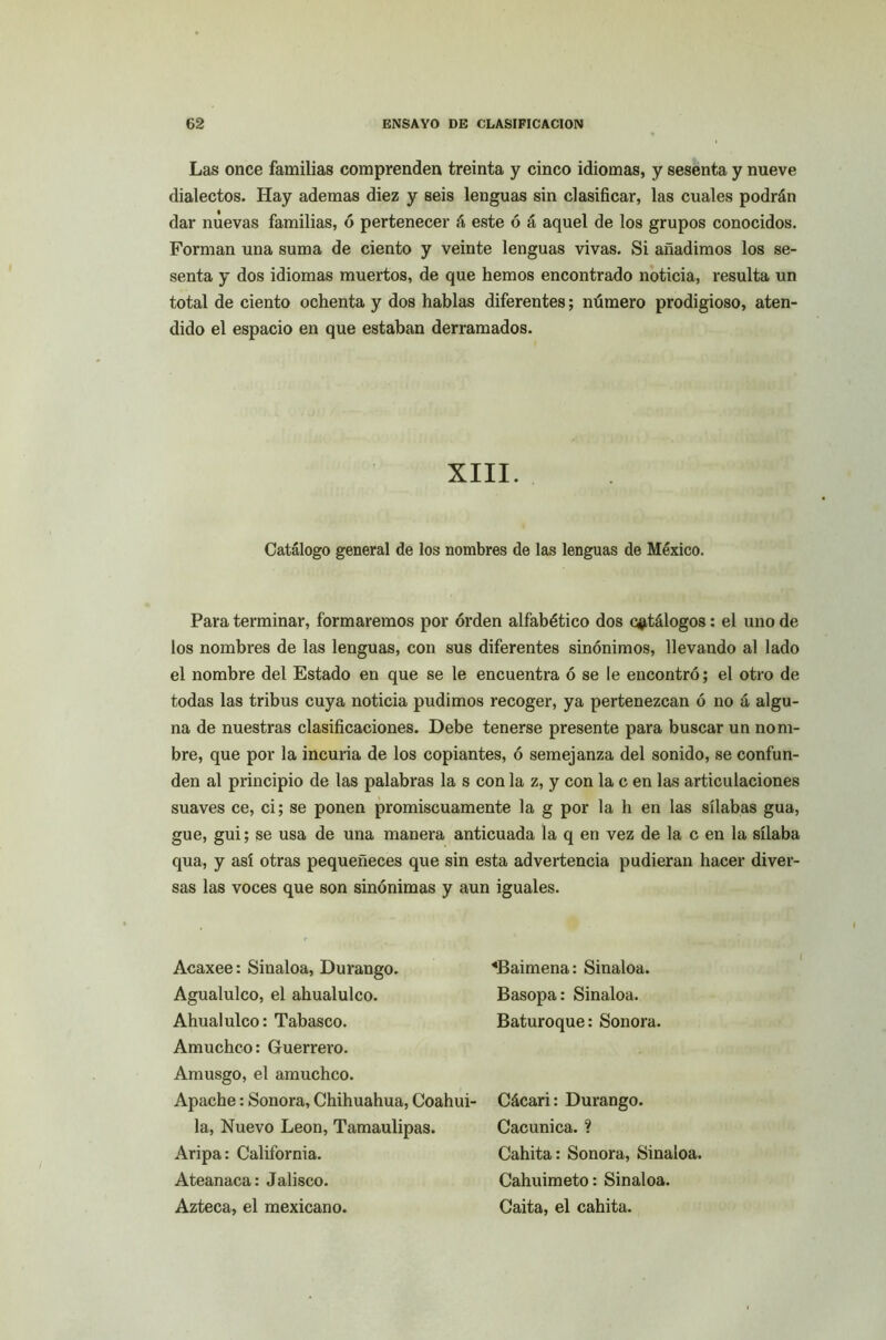 Las once familias comprenden treinta y cinco idiomas, y sesenta y nueve dialectos. Hay ademas diez y seis lenguas sin clasificar, las cuales podrán dar nuevas familias, ó pertenecer á este ó á aquel de los grupos conocidos. Forman una suma de ciento y veinte lenguas vivas. Si añadimos los se- senta y dos idiomas muertos, de que hemos encontrado noticia, resulta un total de ciento ochenta y dos hablas diferentes; número prodigioso, aten- dido el espacio en que estaban derramados. XIII. Catálogo general de los nombres de las lenguas de México. Para terminar, formaremos por orden alfabético dos catálogos: el uno de los nombres de las lenguas, con sus diferentes sinónimos, llevando al lado el nombre del Estado en que se le encuentra ó se le encontró; el otro de todas las tribus cuya noticia pudimos recoger, ya pertenezcan ó no á algu- na de nuestras clasificaciones. Debe tenerse presente para buscar un nom- bre, que por la incuria de los copiantes, ó semejanza del sonido, se confun- den al principio de las palabras la s con la z, y con la c en las articulaciones suaves ce, ci; se ponen promiscuamente la g por la h en las sílabas gua, gue, gui; se usa de una manera anticuada la q en vez de la c en la sílaba qua, y así otras pequeñeces que sin esta advertencia pudieran hacer diver- sas las voces que son sinónimas y aun iguales. Acaxee: Sinaloa, Durango. «Baimena: Sinaloa. Agualulco, el ahualulco. Basopa: Sinaloa. Ahualulco: Tabasco. Baturoque: Sonora. Amuchco: Guerrero. Amusgo, el amuchco. Apache: Sonora, Chihuahua, Coahui- Cácari: Durango. la, Nuevo León, Tamaulipas. Cacunica. ? Aripa: California. Cahita: Sonora, Sinaloa. Ateanaca: Jalisco. Cahuimeto: Sinaloa. Azteca, el mexicano. Caita, el cahita.