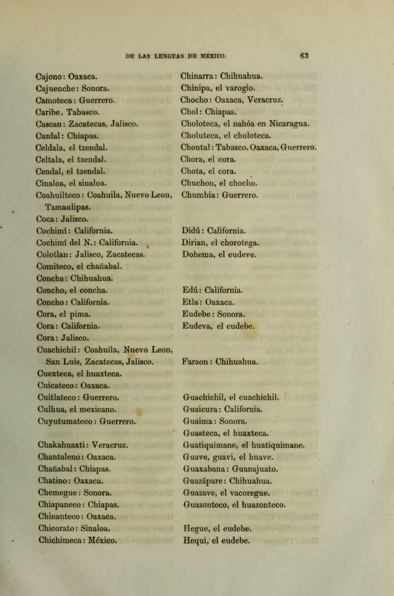 Cajono: Oaxaca. Cajuenche: Sonora. Camoteca: Guerrero. Caribe. Tabasco. Cascan: Zacatecas. Jalisco. Cazdal: Chiapas. Celdala, el tzendal. Celtala, el tzendal. Cendal, el tzendal. Cinaloa, el sinaloa. Coahuilteco: Coahuila, Nuevo León, Tamaulipas. Coca: Jalisco. Cochimí: California. Cochimí del N.: California. Colotlan: Jalisco, Zacatecas. Comiteco, el chañabal. Concha: Chihuahua. Concho, el concha. Concho: California. Cora, el pima. Cora: California. Cora: Jalisco. Cuachichil: Coahuila, Nuevo León, San Luis, Zacatecas, Jalisco. Cuexteca, el huaxteca. Cuicateco: Oaxaca. Cuitlateco: Guerrero. Culhua, el mexicano. Cuyutumateco: Guerrero. Chakahuaxti: Veracruz. Chantaleno: Oaxaca. Chañabal: Chiapas. Chatino: Oaxaca. Chemegue: Sonora. Chiapaneco: Chiapas. Chinanteco: Oaxaca. Chicorato: Sinaloa. Chichimeca: México. Chinarra: Chihuahua. Chinipa, el varogio. Chocho: Oaxaca, Veracruz. Chol: Chiapas. Choloteca, el nahóa en Nicaragua. Choluteca, el choloteca. Chontal: Tabasco. Oaxaca, Guerrero, Chora, el cora. Chota, el cora. Chuchon, el chocho. Chumbia: Guerrero. Didú: California. Dirian, el chorotega. Dohema, el eudeve. Edú: California. Etla: Oaxaca. Eudebe: Sonora. Eudeva, el eudebe. Faraón: Chihuahua. Guachichil, el cuachichil. Guaicura: California. Guaima: Sonora. Guasteca, el huaxteca. Guatiquimane, el huatiquimane. Guave, guavi, el huave. Guaxabana: Guanajuato. Guazápare: Chihuahua. Guazave, el vacoregue. Guazonteco, el huazonteco. Hegue, el eudebe. Hequi, el eudebe.