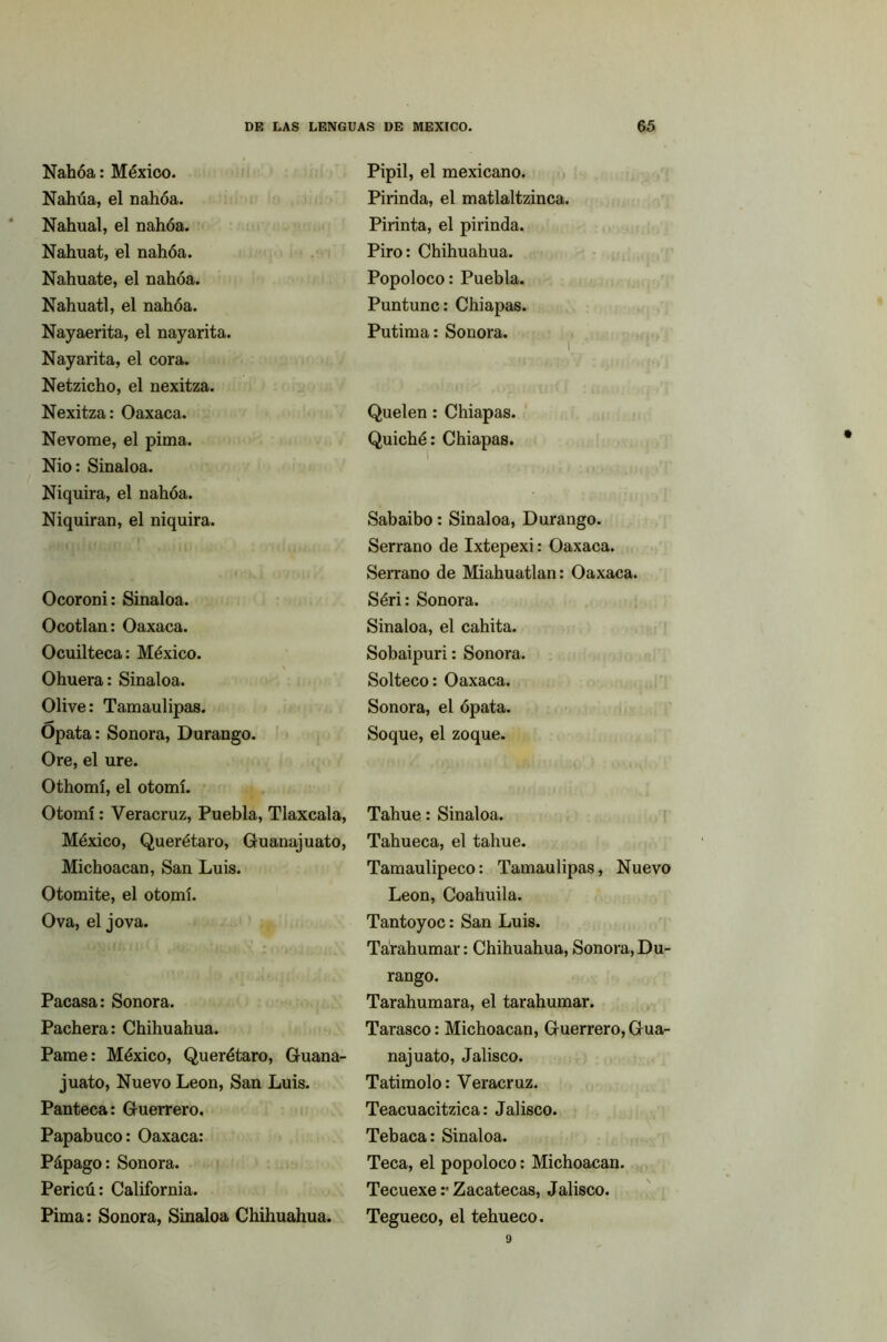 Nahóa: México. Nahúa, el nahóa. Nahnal, el nahóa. Nahuat, el nahóa. Nahuate, el nahóa. Náhuatl, el nahóa. Nayaerita, el nayarita. Nayarita, el cora. Netzicho, el nexitza. Nexitza: Oaxaca. Nevóme, el pima. Nio: Sinaloa. Niquira, el nahóa. Niquiran, el niquira. Ocoroni: Sinaloa. Ocotlan: Oaxaca. Ocuilteca: México. Ohuera: Sinaloa. Olive: Tamaulipas. Opata: Sonora, Durango. Ore, el ure. Othomí, el otomí. Otomí: Veracruz, Puebla, Tlaxcala, México, Querétaro, Guanajuato, Michoacan, San Luis. Otomite, el otomí. Ova, el jova. Pacasa: Sonora. Pachera: Chihuahua. Pame: México, Querétaro, Guana- juato, Nuevo León, San Luis. Panteca: Guerrero. Papabuco: Oaxaca: Pápago: Sonora. Pericú: California. Pima: Sonora, Sinaloa Chihuahua. Pipil, el mexicano. Pirinda, el matlaltzinca. Pirinta, el pirinda. Piro: Chihuahua. Popoloco: Puebla. Puntunc: Chiapas. Putima: Sonora. i ■ 1 Quelen: Chiapas. Quiché: Chiapas. Sabaibo: Sinaloa, Durango. Serrano de Ixtepexi: Oaxaca. Serrano de Miahuatlan: Oaxaca. Séri: Sonora. Sinaloa, el cahita. Sobaipuri: Sonora. Solteco: Oaxaca. Sonora, el ópata. Soque, el zoque. Tahue: Sinaloa. Tahueca, el tahue. Tamaulipeco: Tamaulipas, Nuevo León, Coahuila. Tantoyoc: San Luis. Tarahumar: Chihuahua, Sonora, Du- rango. Tarahumara, el tarahumar. Tarasco: Michoacan, Guerrero,Gua- najuato, Jalisco. Tatimolo: Veracruz. Teacuacitzica: Jalisco. Tebaca: Sinaloa. Teca, el popoloco: Michoacan. Tecuexe :• Zacatecas, Jalisco. Tegueco, el tehueco.