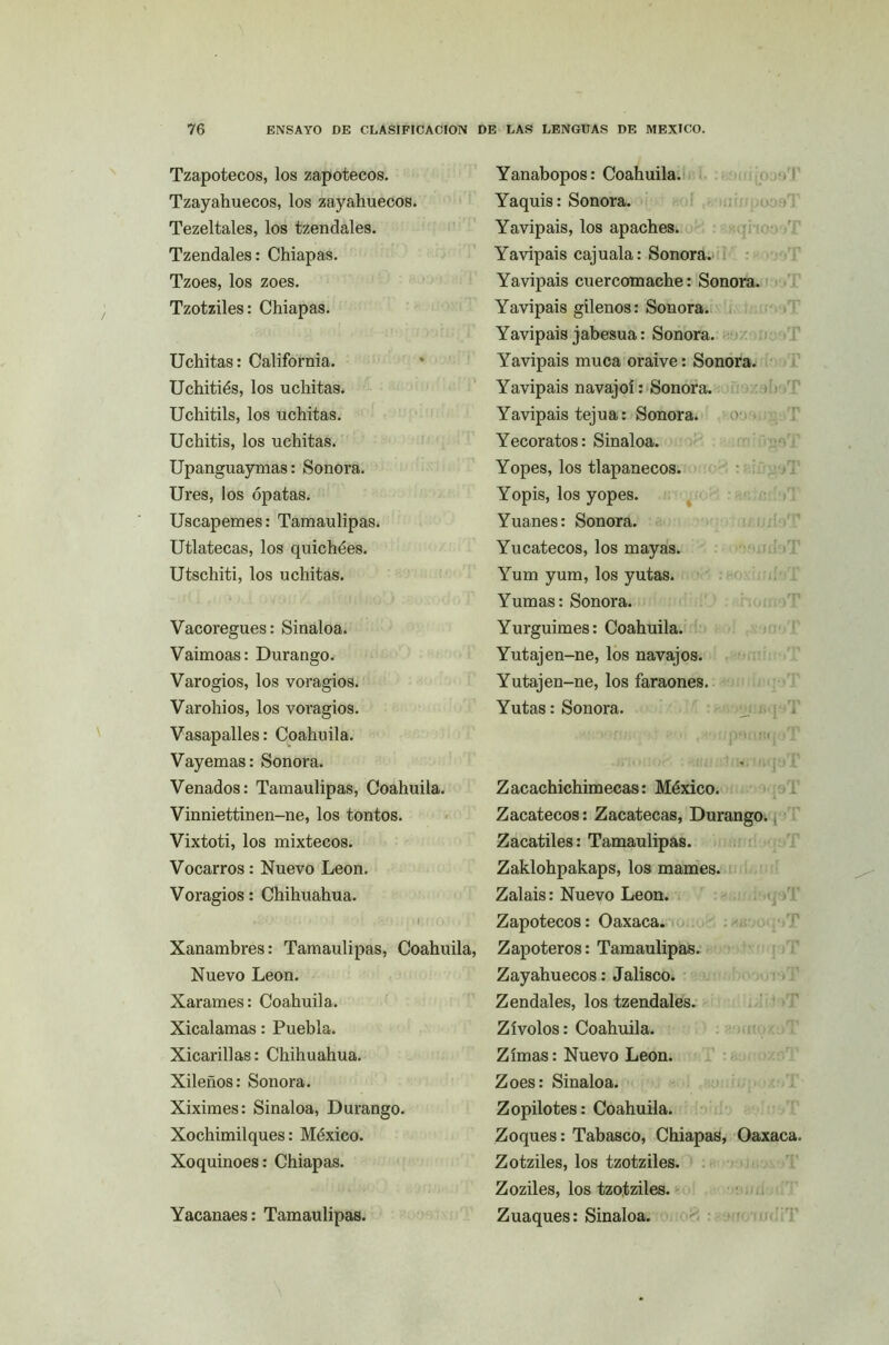 Tzapotecos, los zapotecos. Tzayahuecos, los zayahuecos. Tezeltales, los tzendales. Tzendales: Chiapas. Tzoes, los zoes. Tzotziles: Chiapas. Uchitas: California. Uchitiés, los uchitas. Uchitils, los uchitas. Uchitis, los uchitas. Upanguaymas: Sonora. Ures, los ópatas. Uscapemes: Tamaulipas. Utlatecas, los quichées. Utschiti, los uchitas. Vacoregues: Sinaloa. Vaimoas: Durango. Varogios, los voragios. Varohios, los voragios. Vasapalles: Coahuila. Vayemas: Sonora. Venados: Tamaulipas, Coahuila. Vinniettinen-ne, los tontos. Vixtoti, los mixtéeos. Vocarros: Nuevo León. Voragios: Chihuahua. O ; M . >/; ,: i f, !.0;í; [’ Xanambres: Tamaulipas, Coahuila, Nuevo León. Xarames: Coahuila. Xicalamas: Puebla. Xicarillas: Chihuahua. Xileños: Sonora. Xiximes: Sinaloa, Durango. Xochimilques: México. Xoquinoes: Chiapas. Yacanaes: Tamaulipas. Yanabopos: Coahuila. Yaquis: Sonora. Yavipais, los apaches. Yavipais cajuala: Sonora. Yavipais cuercomache: Sonora. Yavipais gilenos: Sonora. Yavipais jabesua: Sonora. Yavipais muca oraive: Sonora. Yavipais navajoí: Sonora. Yavipais tejua: Sonora. Yecoratos: Sinaloa. Yopes, los tlapanecos. Yopis, los yopes. Yuanes: Sonora. Yucatecos, los mayas. Yum yum, los yutas. Yumas: Sonora. Yurguimes: Coahuila. Yutajen-ne, los navajos. Yutajen-ne, los faraones. Yutas: Sonora. ' í ■ ■ ■ • f;pM¡ •;;« » J Z acachichimecas: México. Zacatéeos: Zacatecas, Durango. Zacatiles: Tamaulipas. Zaklohpakaps, los mames. Zalais: Nuevo León. Zapotecos: Oaxaca. Zapoteros: Tamaulipas. Zayahuecos: Jalisco. Zendales, los tzendales. Zívolos: Coahuila. Zimas: Nuevo León. Zoes: Sinaloa. Zopilotes: Coahuila. Zoques: Tabasco, Chiapas, Oaxaca. Zotziles, los tzotziles. Zoziles, los tzotziles. Zuaques: Sinaloa.