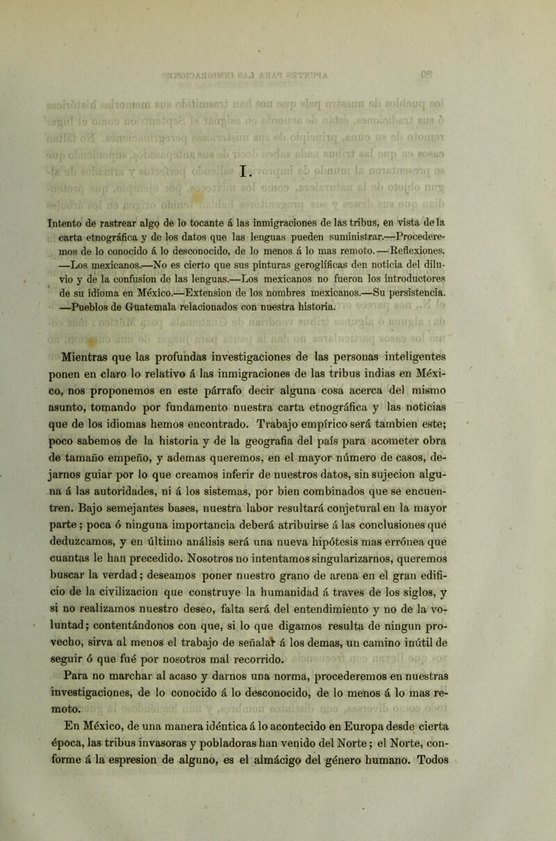 '■ uox I. Intento de rastrear algo de lo tocante á las inmigraciones de las tribus, en vista de la carta etnográfica y de los datos que las lenguas pueden suministrar.—Procedere- mos de lo conocido á lo desconocido, de lo menos á lo mas remoto. — Reflexiones. —Los mexicanos.—No es cierto que sus pinturas geroglíficas den noticia del dilu- vio y de la confusión de las lenguas.—Los mexicanos no fueron los introductores de su idioma en México.—Extensión de los nombres mexicanos.—Su persistencia. —Pueblos de Guatemala relacionados con nuestra historia. Mientras que las profundas investigaciones de las personas inteligentes ponen en claro lo relativo á las inmigraciones de las tribus indias en Méxi- co, nos proponemos en este párrafo decir alguna cosa acerca del mismo asunto, tomando por fundamento nuestra carta etnográfica y las noticias que de los idiomas hemos encontrado. Trabajo empírico será también este; poco sabemos de la historia y de la geografía del país para acometer obra de tamaño empeño, y ademas queremos, en el mayor número de casos, de- jarnos guiar por lo que creamos inferir de nuestros datos, sin sujeción algu- na á las autoridades, ni á los sistemas, por bien combinados que se encuen- tren. Bajo semejantes bases, nuestra labor resultará conjetural en la mayor parte ; poca ó ninguna importancia deberá atribuirse á las conclusiones que deduzcamos, y en último análisis será una nueva hipótesis mas errónea que cuantas le han precedido. Nosotros no intentamos singularizarnos, queremos buscar la verdad; deseamos poner nuestro grano de arena en el gran edifi- cio de la civilización que construye la humanidad á través de los siglos, y si no realizamos nuestro deseo, falta será del entendimiento y no de la vo- luntad; contentándonos con que, si lo que digamos resulta de ningún pro- vecho, sirva al menos el trabajo de señalad á los demas, un camino inútil de seguir ó que fué por nosotros mal recorrido. Para no marchar al acaso y darnos una norma, procederemos en nuestras investigaciones, de lo conocido á lo desconocido, de lo menos á lo mas re- moto. En México, de una manera idéntica á lo acontecido en Europa desde cierta época, las tribus invasoras y pobladoras han venido del Norte; el Norte, con- forme á la espresion de alguno, es el almácigo del género humano. Todos