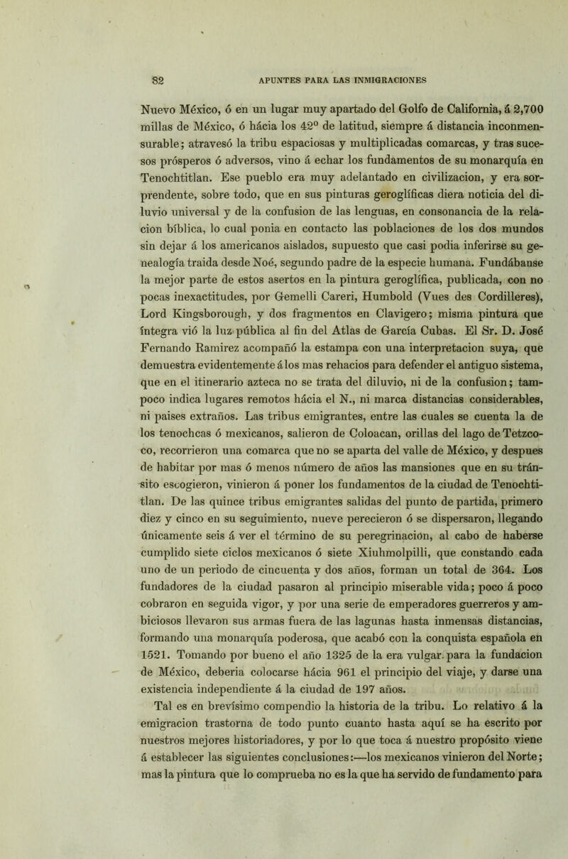 Nuevo México, ó en un lugar muy apartado del Golfo de California, á 2,700 millas de México, ó hácia los 42° de latitud, siempre á distancia inconmen- surable ; atravesó la tribu espaciosas y multiplicadas comarcas, y tras suce- sos prósperos ó adversos, vino á echar los fundamentos de su monarquía en Tenochtitlan. Ese pueblo era muy adelantado en civilización, y era sor- prendente, sobre todo, que en sus pinturas geroglíficas diera noticia del di- luvio universal y de la confusión de las lenguas, en consonancia de la rela- ción bíblica, lo cual ponia en contacto las poblaciones de los dos mundos sin dejar á los americanos aislados, supuesto que casi podia inferirse su ge- nealogía traída desde Noé, segundo padre de la especie humana. Fundábanse la mejor parte de estos asertos en la pintura geroglífica, publicada, con no pocas inexactitudes, por Gemelli Careri, Humbold (Vues des Cordilleres), Lord Kingsborough, y dos fragmentos en Clavigero; misma pintura que íntegra vió la luz pública al fin del Atlas de García Cubas. El Sr. D. José Fernando Ramírez acompañó la estampa con una interpretación suya, que demuestra evidentemente álos mas rehacios para defender el antiguo sistema, que en el itinerario azteca no se trata del diluvio, ni de la confusión; tam- poco indica lugares remotos hácia el N., ni marca distancias considerables, ni países extraños. Las tribus emigrantes, entre las cuales se cuenta la de los tenochcas ó mexicanos, salieron de Coloacan, orillas del lago de Tetzco- co, recorrieron una comarca que no se aparta del valle de México, y después de habitar por mas ó menos número de años las mansiones que en su trán- sito escogieron, vinieron á poner los fundamentos de la ciudad de Tenochti- tlan. De las quince tribus emigrantes salidas del punto de partida, primero diez y cinco en su seguimiento, nueve perecieron ó se dispersaron, llegando únicamente seis á ver el término de su peregrinación, al cabo de haberse cumplido siete ciclos mexicanos ó siete Xiuhmolpilli, que constando cada uno de un periodo de cincuenta y dos años, forman un total de 364. Los fundadores de la ciudad pasaron al principio miserable vida; poco á poco cobraron en seguida vigor, y por una serie de emperadores guerreros y am- biciosos llevaron sus armas fuera de las lagunas hasta inmensas distancias, formando una monarquía poderosa, que acabó con la conquista española en 1521. Tomando por bueno el año 1325 de la era vulgar, para la fundación de México, debería colocarse hácia 961 el principio del viaje, y darse una existencia independiente á la ciudad de 197 años. Tal es en brevísimo compendio la historia de la tribu. Lo relativo á la emigración trastorna de todo punto cuanto hasta aquí se ha escrito por nuestros mejores historiadores, y por lo que toca á nuestro propósito viene á establecer las siguientes conclusiones:—los mexicanos vinieron del Norte; mas la pintura que lo comprueba no es la que ha servido de fundamento para