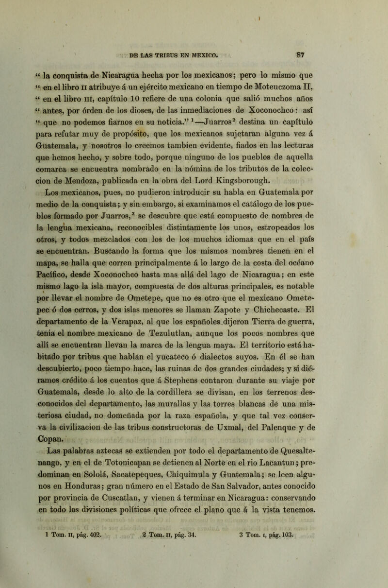 I DE LAS TRIBUS EN MEXICO. 87 “ la conquista de Nicaragua hecha por los mexicanos; pero lo mismo que “ en el libro n atribuye á un ejército mexicano en tiempo de Moteuczoma II, “ en el libro m, capítulo 10 refiere de una colonia que salió muchos años “ antes, por órden de los dioses, de las inmediaciones de Xoconochco: así “ que no podemos fiarnos en su noticia.” 1—Juarros2 destina un capítulo para refutar muy de propósito, que los mexicanos sujetaran alguna vez á Guatemala, y nosotros lo creemos también evidente, fiados en las lecturas que hemos hecho, y sobre todo, porque ninguno de los pueblos de aquella comarca se encuentra nombrado en la nómina de los tributos de la colec- ción de Mendoza, publicada en la obra del Lord Kingsborough. Los mexicanos, pues, no pudieron introducir su habla en Guatemala por medio de la conquista; y sin embargo, si examinamos el catálogo de los pue- blos formado por Juarros,3 se descubre que está compuesto de nombres de la lengua mexicana, reconocibles distintamente los unos, estropeados los otros, y todos mezclados con los de los muchos idiomas que en el país se encuentran. Buscando la forma que los mismos nombres tienen en el mapa, se halla que corren principalmente á lo largo de la costa del océano Pacífico, desde Xoconochco hasta mas allá del lago de Nicaragua; en este mismo lago la isla mayor, compuesta de dos alturas principales, es notable por llevar el nombre de Ometepe, que no es otro que el mexicano Omete- pec ó dos cerros, y dos islas menores se llaman Zapote y Chichecaste. El departamento de la Verapaz, al que los españoles dijeron Tierra de guerra, tenia el nombre mexicano de Tezulutlan, aunque los pocos nombres que allí se encuentran llevan la marca de la lengua maya. El territorio está ha- bitado por tribus <^ue hablan el yucateco ó dialectos suyos. En él se han descubierto, poco tiempo hace, las ruinas de dos grandes ciudades; y si dié- ramos crédito á los cuentos que á Stephens contaron durante su viaje por Guatemala, desde lo alto de la cordillera se divisan, en los terrenos des- conocidos del departamento, las murallas y las torres blancas de una mis- teriosa ciudad, no domeñada por la raza española, y que tal vez conser- va la civilización de las tribus constructoras de Uxmal, del Palenque y de Copan. Las palabras aztecas se extienden por todo el departamento de Quesalte- nango, y en el de Totonicapan se detienen al Norte en el rio Lacantun; pre- dominan en Sololá, Sacatepeques, Chiquimula y Guatemala; se leen algu- nos en Honduras; gran número en el Estado de San Salvador, antes conocido por provincia de Cuscatlan, y vienen á terminar en Nicaragua: conservando en todo las divisiones políticas que ofrece el plano que á la vista tenemos. 1 Tom. II, pág. 402. 2 Tom. ii, pág. 34. 3 Tom. i, pág. 103.