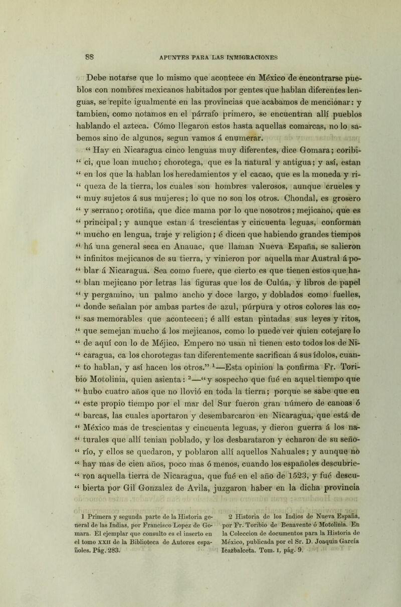 Debe notarse que lo mismo que acontece en México de encontrarse pue- blos con nombres mexicanos habitados por gentes que hablan diferentes len- guas, se repite igualmente en las provincias que acabamos de mencionar: y también, como notamos en el párrafo primero, se encuentran allí pueblos hablando el azteca. Cómo llegaron estos hasta aquellas comarcas, no lo sa- bemos sino de algunos, según vamos á enumerar. “ Hay en Nicaragua cinco lenguas muy diferentes, dice Gomara; coribi- “ ci, que loan mucho; chorotega, que es la natural y antigua; y así, están “ en los que la hablan los heredamientos y el cacao, que es la moneda y ri- “ queza de la tierra, los cuales son hombres valerosos, aunque crueles y “ muy sujetos á sus mujeres; lo que no son los otros. Chondal, es grosero “ y serrano; orotiña, que dice mama por lo que nosotros; mejicano, que es “ principal; y aunque están á trescientas y cincuenta leguas, conforman “ mucho en lengua, traje y religión; é dicen que habiendo grandes tiempos “ há una general seca en Anauac, que llaman Nueva España, se salieron “ infinitos mejicanos de su tierra, y vinieron por aquella mar Austral ápo- “ blar á Nicaragua. Sea como fuere, que cierto es que tienen estos que ha- “ blan mejicano por letras las figuras que los de Culúa, y libros de papel “ y pergamino, un palmo ancho y doce largo, y doblados como fuelles, “ donde señalan por ambas partes de azul, púrpura y otros colores las co- “ sas memorables que acontecen; é allí están pintadas sus leyes y ritos, “ que semejan mucho á los mejicanos, como lo puede ver quien cotejare lo “ de aquí con lo de Méjico. Empero no usan ni tienen esto todos los de Ni- “ caragua, ca los chorotegas tan diferentemente sacrifican á sus ídolos, cuan- “ to hablan, y así hacen los otros.” 1—Esta opinión la confirma Fr. Tori- bio Motolinia, quien asienta: 2—“y sospecho que fué en aquel tiempo que “ hubo cuatro años que no llovió en toda la tierra; porque se sabe que en “ este propio tiempo por el mar del Sur fueron gran número de canoas ó “ barcas, las cuales aportaron y desembarcaron en Nicaragua, que está de “ México mas de trescientas y cincuenta leguas, y dieron guerra á los na- “ turales que allí tenian poblado, y los desbarataron y echaron de su seño- “ río, y ellos se quedaron, y poblaron allí aquellos Nahuales; y aunque no “ hay mas de cien años, poco mas ó menos, cuando los españoles descubrie- “ ron aquella tierra de Nicaragua, que fué en el año de 1523, y fué descu- “ bierta por Gil González de Avila, juzgaron haber en la dicha provincia 1 Primera y segunda parte de la Historia ge- neral de las Indias, por Francisco López de Go- mara. El ejemplar que consulto es el inserto en el tomo xxn de la Biblioteca de Autores espa- ñoles. Pág. 283. 2 Historia de los Indios de Nueva España, por Fr. Toribio de Benavente ó Motolinia. En la Colección de documentos para la Historia de México, publicada por el Sr. D. Joaquín García Ieazbalceta. Tom. i, pág. 9.