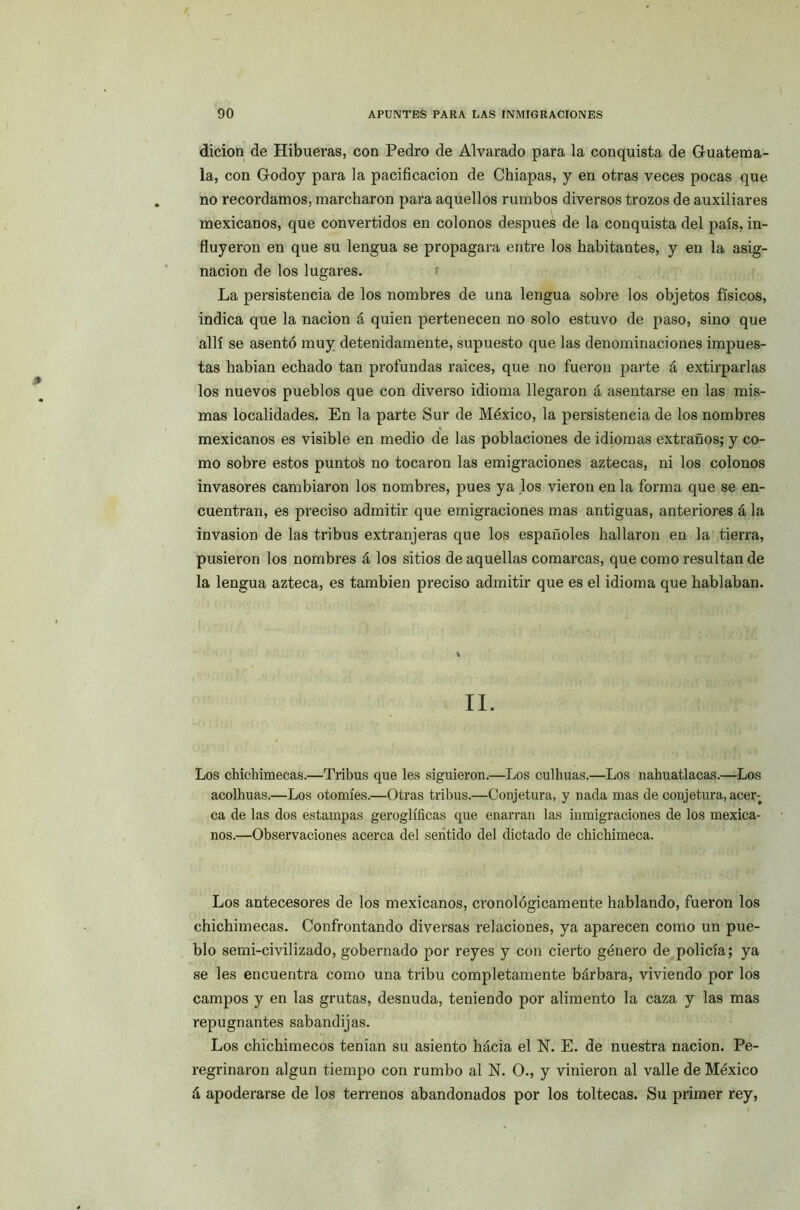 dicion de Hibueras, con Pedro de Alvarado para la conquista de Guatema- la, con Godoy para la pacificación de Chiapas, y en otras veces pocas que no recordamos, marcharon para aquellos rumbos diversos trozos de auxiliares mexicanos, que convertidos en colonos después de la conquista del país, in- fluyeron en que su lengua se propagara entre los habitantes, y en la asig- nación de los lugares. La persistencia de los nombres de una lengua sobre los objetos físicos, indica que la nación á quien pertenecen no solo estuvo de paso, sino que allí se asentó muy detenidamente, supuesto que las denominaciones impues- tas habían echado tan profundas raíces, que no fueron parte á extirparlas los nuevos pueblos que con diverso idioma llegaron á asentarse en las mis- mas localidades. En la parte Sur de México, la persistencia de los nombres mexicanos es visible en medio de las poblaciones de idiomas extraños; y co- mo sobre estos puntos no tocaron las emigraciones aztecas, ni los colonos invasores cambiaron los nombres, pues ya los vieron en la forma que se en- cuentran, es preciso admitir que emigraciones mas antiguas, anteriores á la invasión de las tribus extranjeras que los españoles hallaron en la tierra, pusieron los nombres á los sitios de aquellas comarcas, que como resultan de la lengua azteca, es también preciso admitir que es el idioma que hablaban. II. Los chichimecas.—Tribus que les siguieron.—Los culhuas.—Los nahuat.lacas.—Los acolhuas.—Los otomíes.—Otras tribus.—Conjetura, y nada mas de conjetura, acer-t ca de las dos estampas geroglíficas que enarran las inmigraciones de los mexica- nos.—Observaciones acerca del sentido del dictado de chichimeca. Los antecesores de los mexicanos, cronológicamente hablando, fueron los chichimecas. Confrontando diversas relaciones, ya aparecen como un pue- blo semi-civilizado, gobernado por reyes y con cierto género de policía; ya se les encuentra como una tribu completamente bárbara, viviendo por los campos y en las grutas, desnuda, teniendo por alimento la caza y las mas repugnantes sabandijas. Los chichimecos tenian su asiento hacia el N. E. de nuestra nación. Pe- regrinaron algún tiempo con rumbo al N. O., y vinieron al valle de México á apoderarse de los terrenos abandonados por los toltecas. Su primer rey,