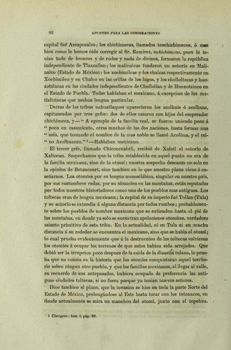 capital fué Azcapozalco; los chichimecas, llamados teochichimecos, ó mas bien como le hemos oido corregir al Sr. Ramírez, techichimecas, pues lo te- man todo de broncos y de rudos y nada de divinos, formaron la república independiente de Tlaxcallan; los malinalcas fundaron un señorío en Mali- nalco (Estado de México); los xochimilcas y los chalcas respectivamente en Xochimilco y en Cbalco en las orillas de los lagos, y los cholloltecas y hue- xotzincas en las ciudades independientes de Chollollan y de Huexotzinco en el Estado de Puebla. Todas hablaban el mexicano, á excepción de los ma- tlaltzincas que usaban lengua particular. Detras de las tribus nahuatlaques aparecieron los acolbuis ó acolbuas, capitaneados por tres gefes: dos de ellos casaron con hijas del emperador chiclvimeca, y— “ A egemplo de la familia real, se fueron uniendo poco á “ poco en casamiento, otras muchas de las dos naciones, hasta formar una “ sola, que tomando el nombre de la mas noble se llamó Acolhua, y el rei- “ no Acolhuacan.” 1—Hablaban mexicano. El tercer gefe, llamado Chiconcuahtli, recibió de Xolotl el señorío de Xaltocan. Sospechamos que la tribu establecida en aquel punto no era de la familia mexicana, sino de la otomí; nuestra sospecha descansa no solo en la opinión de Betancourt, sino también en lo que nuestro plano viene á en- señarnos. Los otomíes por su lengua monosilábica, singular en nuestro país, por sus costumbres rudas, por su situación en las montañas, están reputados por todos nuestros historiadores como uno de los pueblos mas antiguos. Los toltecas eran de lengua mexicana; la capital de su imperio fué Tollan (Tula) y su señorío se extendia á alguna distancia por todos rumbos; probablemen- te sobre los pueblos de nombre mexicano que se extienden hasta el pié de las montañas, en donde ya solo se encuetran apelaciones otomites, verdadero asiento primitivo de esta tribu. En la actualidad, ni en Tula ni en mucha distancia á su rededor se encuentra el mexicano, sino que se habla el otomí; lo cual prueba evidentemente que á la destrucción de los toltecas volvieron los otomíes á ocupar los terrenos de que antes habían sido arrojados. Que debió ser la irrupción poco después de la caída de la dinastía tulana, lo prue- ba que no consta en la historia que los otomíes conquistaran aquel territo- rio sobre ningún otro pueblo, y que las familias mexicanas, al llegar al valle, en recuerdo de sus antepasados, hubiera ocupado de preferencia las anti- guas ciudades toltecas, si no fuera porque ya tenían nuevos señores. Dice también el plano, que la invasión se hizo en toda la parte Norte del Estado de México, prolongándose al Este hasta tocar con los totonacos, en donde actualmente se mira un manchón del otomí, junto con el tepehua. 1 Clavigero : tom. i, pág. 88.