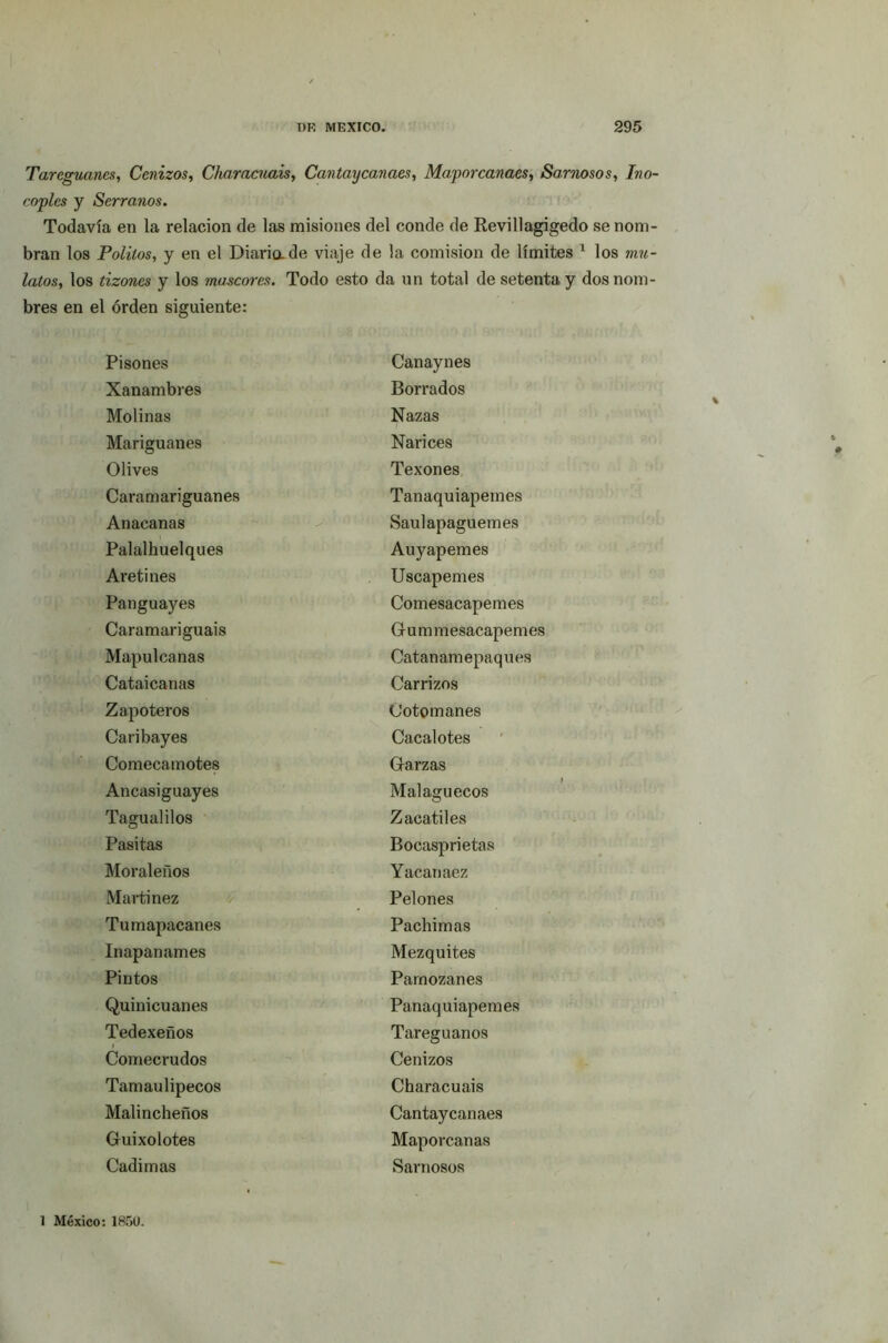 Tareguancs, Cenizos, Charncuais, Cantaycanaes, Ma.porcanacs, Sarnosos, Ino- coples y Serranos. Todavía en la relación de las misiones del conde de Revillagigedo se nom- bran los Polilos, y en el Diaria de viaje de la comisión de límites 1 los mu- latos, los tizones y los mascares. Todo esto da un total de setenta y dos nom- bres en el orden siguiente: Pisones Canaynes Xanambres Borrados Molinas Nazas Mariguanes Narices Olives Texones Caramariguanes Tanaquiapemes Anacanas Saulapaguemes Palalhuelques Auyapemes Aretines Uscapemes Panguayes Comesacapemes Caramariguais Grummesacapemes Mapulcanas Catan amepaqu es Cataicanas Carrizos Zapoteros Cotomanes Caribayes Cacalotes Comecamotes Garzas Ancasiguayes Malaguecos Tagualilos Zacatiles Pasitas Bocasprietas Moraleños Yacanaez Martínez Pelones Tumapacanes Pachimas ínapanames Mezquites Pintos Parnozanes Quinicuanes Panaquiapemes Tedexeños Tareguanos Comecrudos Cenizos Tamaulipecos Characuais Malincheños Cantaycanaes Guixolotes Maporcanas Cadimas Sarnosos 1 México: 1850.