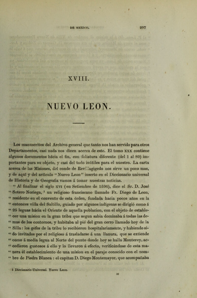 f DE MEXICO. 297 ■ ■ ' ,■ , XVIII. NUEVO LEON. i Los manuscritos del Archivo general que tanto nos han servido para otros Departamentos, casi nada nos dicen acerca de este. El tomo xxx contiene algunos documentos hácia el fin, con foliatura diferente (del 1 al 80) im- portantes para su objeto, y casi del todo inútiles para el nuestro. La carta acerca de las Misiones, del conde de Revi'.lagigedo nos sirve un poco mas, y de aquí y del articulo “Nuevo León” inserto en el Diccionario universal de Historia y de Geografía vamos á tomar nuestras noticias. “ Al finalizar el siglo xvi (en Setiembre de 1596), dice el Sr. D. José “ Sotero Noriega, 1 un religioso franciscano llamado Fr. Diego de León, “ residente en el convento de esta orden, fundada hacia pocos años en la “ entonces villa del Saltillo, guiado por algunos indígenas se dirigió como á “ 25 leguas hácia el Oriente de aquella población, con el objeto de estable- “ cer una misión en la gran tribu que según sabia dominaba á todas las de- “ mas de los contornos, y habitaba al pié del gran cerro llamado hoy de la “ Silla: los gefes de la tribu lo recibieron hospitalariamente, y habiendo si- “ do invitados por el religioso á trasladarse á una llanura, que se extiende “ como á media legua al Norte del punto donde hoy se halla Monterey, ac- “ cedieron gustosos á ello y lo llevaron á efecto, verificándose de esta ma- “ ñera el establecimiento de una misión en el paraje conocido con el nom- “ bre de Piedra Blanca : el capitán D. Diego Montemayor, que acompañaba 1 Diccionario Universal. Nuevo León. 38