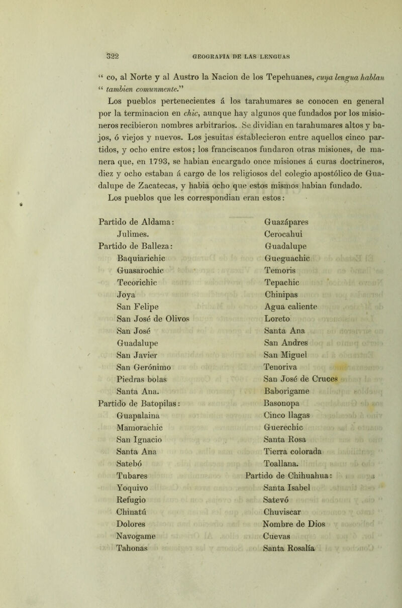 “ co, al Norte y al Austro la Nación de los Tepehuanes, cuya lengua hablan “ también comunmente.” Los pueblos pertenecientes á los tarahumares se conocen en general por la terminación en chic, aunque hay algunos que fundados por los misio- neros recibieron nombres arbitrarios. Se dividían en tarahumares altos y ba- jos, ó viejos y nuevos. Los jesuítas establecieron entre aquellos cinco par- tidos, y ocho entre estos; los franciscanos fundaron otras misiones, de ma- nera que, en 1793, se habían encargado once misiones á curas doctrineros, diez y ocho estaban á cargo de los religiosos del colegio apostólico de Gua- dalupe de Zacatecas, y había ocho que estos mismos habían fundado. Los pueblos que les correspondían eran estos: Partido de Aldama: Julimes. Partido de Balleza: Baquiarichic Guasarochic Tecorichic Joya San Felipe San José de Olivos San José Guadalupe San Javier San Gerónimo Piedras bolas Santa Ana. Partido de Batopilas: Guapalaina Mamorachic San Ignacio Santa Ana Satebó Tubares Yoquivo Refugio Chinatú Dolores Navogame Tahonas Guazápares Cerocahui Guadalupe Guegu achic Temoris Tepachic Chinipas Agua caliente Loreto Santa Ana San Andrés San Miguel Tenoriva San José de Cruces Baborigame Basonopa Cinco llagas Guerechic Santa Rosa Tierra colorada Toallana. Partido de Chihuahua: Santa Isabel Satevó Chuviscar Nombre de Dios Cuevas Santa Rosalía .i