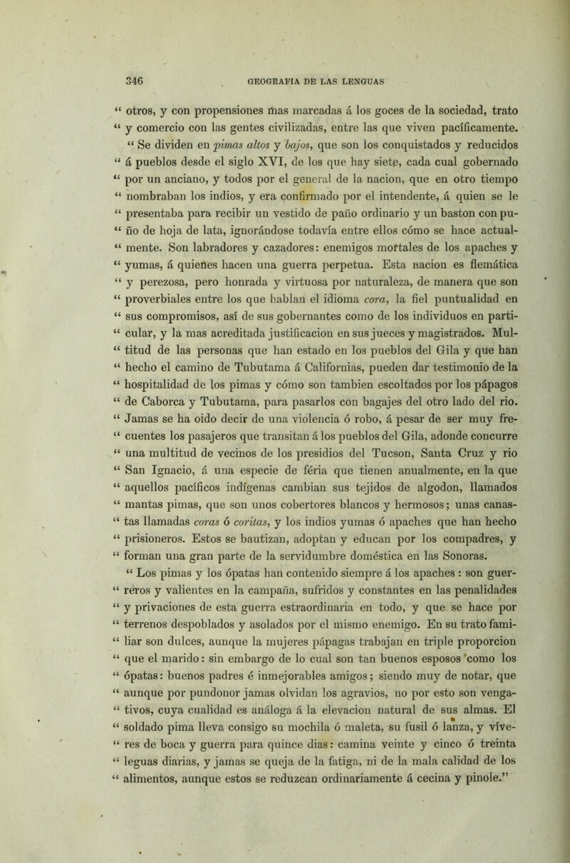 “ otros, y con propensiones mas marcadas á los goces de la sociedad, trato “ y comercio con las gentes civilizadas, entre las que viven pacíficamente. “ Se dividen en pintas altos y bajos, que son los conquistados y reducidos “ á pueblos desde el siglo XVI, de los que hay siete, cada cual gobernado “ por un anciano, y todos por el general de la nación, que en otro tiempo “ nombraban los indios, y era confirmado por el intendente, á quien se le “ presentaba para recibir un vestido de paño ordinario y un bastón con pu- “ ño de hoja de lata, ignorándose todavía entre ellos cómo se hace actual- “ mente. Son labradores y cazadores: enemigos mortales de los apaches y “ yumas, á quienes hacen una guerra perpetua. Esta nación es flemática “ y perezosa, pero honrada y virtuosa por naturaleza, de manera que son “ proverbiales entre los que hablan el idioma cora, la fiel puntualidad en “ sus compromisos, así de sus gobernantes como de los individuos en parti- “ cular, y la mas acreditada justificación en sus jueces y magistrados. Mul- “ titud de las personas que han estado en los pueblos del Gila y que han “ hecho el camino de Tubutama á Californias, pueden dar testimonio de la “ hospitalidad de los pimas y cómo son también escoltados por los pápagos “ de Caborca y Tubutama, para pasarlos con bagajes del otro lado del rio. “ Jamas se ha oido decir de una violencia ó robo, á pesar de ser muy fre- “ cuentes los pasajeros que transitan á los pueblos del Gila, adonde concurre “ una multitud de vecinos de los presidios del Tucson, Santa Cruz y rio “ San Ignacio, á una especie de feria que tienen anualmente, en la que “ aquellos pacíficos indígenas cambian sus tejidos de algodón, llamados “ mantas pimas, que son unos cobertores blancos y hermosos; unas canas- “ tas llamadas coras ó coritas, y los indios yumas ó apaches que han hecho “ prisioneros. Estos se bautizan, adoptan y educan por los compadres, y “ forman una gran parte de la servidumbre doméstica en las Sonoras. “ Los pimas y los ópatas han contenido siempre á los apaches : son guer- “ reros y valientes en la campaña, sufridos y constantes en las penalidades “ y privaciones de esta guerra estraordinaria en todo, y que se hace por “ terrenos despoblados y asolados por el mismo enemigo. En su trato fami- “ liar son dulces, aunque la mujeres pápagas trabajan en triple proporción “ que el marido: sin embargo de lo cual son tan buenos esposos como los “ ópatas: buenos padres é inmejorables amigos; siendo muy de notar, que “ aunque por pundonor jamas olvidan los agravios, no por esto son venga- “ tivos, cuya cualidad es análoga á la elevación natural de sus almas. El “ soldado pima lleva consigo su mochila ó maleta, su fusil ó lanza, y víve- “ res de boca y guerra para quince dias: camina veinte y cinco ó treinta “ leguas diarias, y jamas se queja de la fatiga, ni de la mala calidad de los “ alimentos, aunque estos se reduzcan ordinariamente á cecina y pinole.”