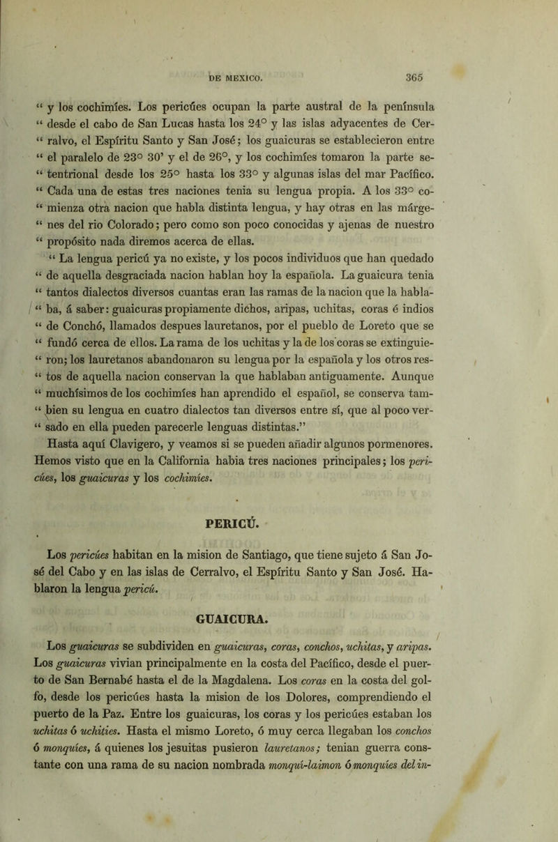\ DE MEXICO. 365 “ y los cochimíes. Los pericúes ocupan la parte austral de la península “ desde el cabo de San Lucas hasta los 24° y las islas adyacentes de Cer- “ ralvo, el Espíritu Santo y San José; los guaicuras se establecieron entre “ el paralelo de 23° 30’ y el de 26°, y los cochimíes tomaron la parte se- “ tentrional desde los 25° hasta los 33° y algunas islas del mar Pacífico. “ Cada una de estas tres naciones tenia su lengua propia. A los 33° co- “ mienza otra nación que habla distinta lengua, y hay otras en las márge- “ nes del rio Colorado; pero como son poco conocidas y ajenas de nuestro “ propósito nada diremos acerca de ellas. “ La lengua pericú ya no existe, y los pocos individuos que han quedado “ de aquella desgraciada nación hablan hoy la española. Laguaicura tenia “ tantos dialectos diversos cuantas eran las ramas de la nación que la habla- “ ba, á saber: guaicuras propiamente dichos, aripas, uchitas, coras é indios “ de Conchó, llamados después lauretanos, por el pueblo de Loreto que se “ fundó cerca de ellos. La rama de los uchitas y la de los’coras se extinguie- “ ron; los lauretanos abandonaron su lengua por la española y los otros res- “ tos de aquella nación conservan la que hablaban antiguamente. Aunque “ muchísimos de los cochimíes han aprendido el español, se conserva tam- “ bien su lengua en cuatro dialectos tan diversos entre sí, que al poco ver- “ sado en ella pueden parecerle lenguas distintas.” Hasta aquí Clavigero, y veamos si se pueden añadir algunos pormenores. Hemos visto que en la California habia tres naciones principales; los peri- cúes, los guaicuras y los cochimíes. PERICÚ. Los pericúes habitan en la misión de Santiago, que tiene sujeto á San Jo- sé del Cabo y en las islas de Cerralvo, el Espíritu Santo y San José. Ha- blaron la lengua pericú. * / GUAICURA. Los guaicuras se subdividen en guaicuras, coras, conchos, uchitas, y aripas. Los guaicuras vivían principalmente en la costa del Pacífico, desde el puer- to de San Bernabé hasta el de la Magdalena. Los coras en la costa del gol- fo, desde los pericúes hasta la misión de los Dolores, comprendiendo el puerto de la Paz. Entre los guaicuras, los coras y los pericúes estaban los uchitas ó uchities. Hasta el mismo Loreto, ó muy cerca llegaban los conchos ó monquíes, á quienes los jesuítas pusieron lauretanos; tenían guerra cons- tante con una rama de su nación nombrada monquí-laimon ó monquíes del in-