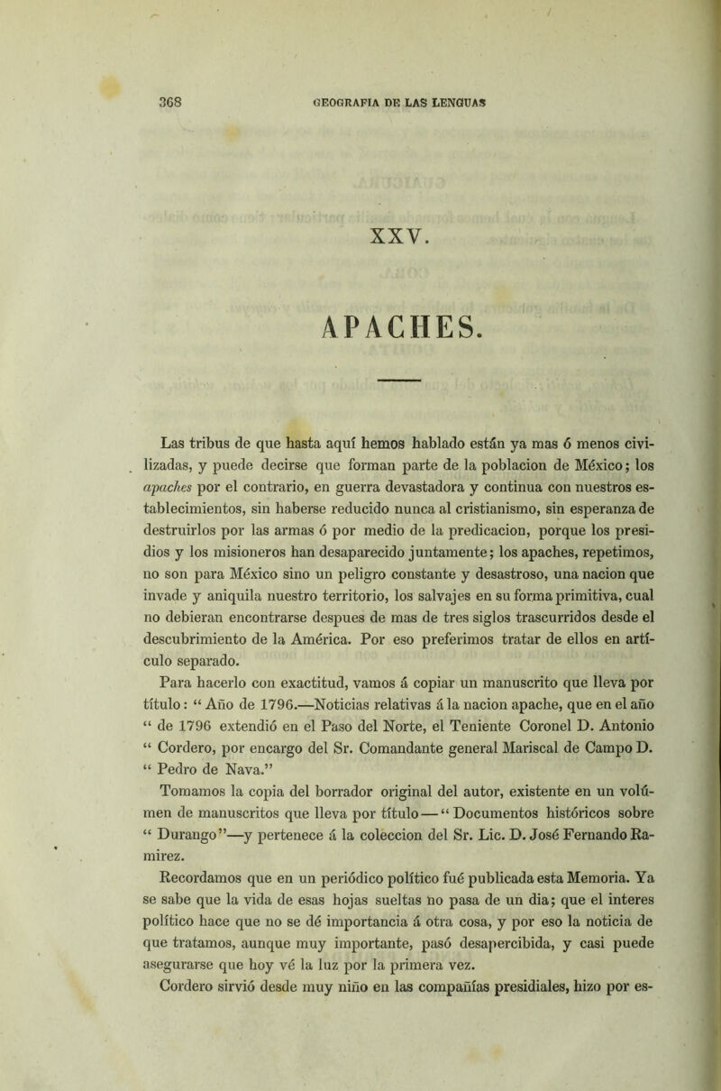 XXV. APACHES. Las tribus de que hasta aquí hemos hablado están ya mas ó menos civi- lizadas, y puede decirse que forman parte de la población de México; los apaches por el contrario, en guerra devastadora y continua con nuestros es- tablecimientos, sin haberse reducido nunca al cristianismo, sin esperanza de destruirlos por las armas ó por medio de la predicación, porque los presi- dios y los misioneros han desaparecido juntamente; los apaches, repetimos, no son para México sino un peligro constante y desastroso, una nación que invade y aniquila nuestro territorio, los salvajes en su forma primitiva, cual no debieran encontrarse después de mas de tres siglos trascurridos desde el descubrimiento de la América. Por eso preferimos tratar de ellos en artí- culo separado. Para hacerlo con exactitud, vamos á copiar un manuscrito que lleva por título: “ Año de 1796.—Noticias relativas á la nación apache, que en el año “ de 1796 extendió en el Paso del Norte, el Teniente Coronel D. Antonio “ Cordero, por encargo del Sr. Comandante general Mariscal de Campo D. “ Pedro de Nava.” Tomamos la copia del borrador original del autor, existente en un voltí- men de manuscritos que lleva por título — “Documentos históricos sobre “ Durango”—y pertenece á la colección del Sr. Lie. D. José Fernando Ra- mírez. Recordamos que en un periódico político fué publicada esta Memoria. Ya se sabe que la vida de esas hojas sueltas no pasa de un dia; que el interes político hace que no se dé importancia á otra cosa, y por eso la noticia de que tratamos, aunque muy importante, pasó desapercibida, y casi puede asegurarse que hoy vé la luz por la primera vez. Cordero sirvió desde muy niño en las compañías presidíales, hizo por es-