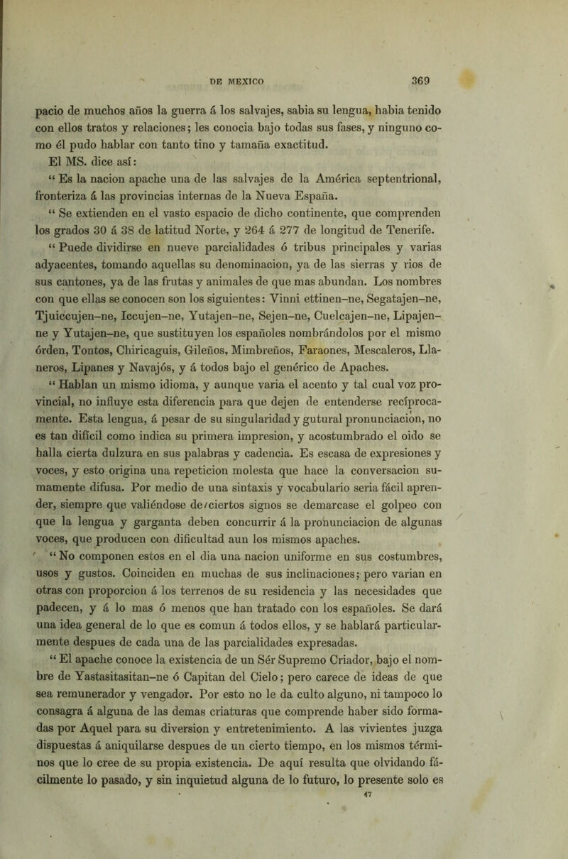 pació de muchos años la guerra á los salvajes, sabia su lengua, había tenido con ellos tratos y relaciones; les conocía bajo todas sus fases, y ninguno co- mo él pudo hablar con tanto tino y tamaña exactitud. El MS. dice así: “ Es la nación apache una de las salvajes de la América septentrional, fronteriza á las provincias internas de la Nueva España. “ Se extienden en el vasto espacio de dicho continente, que comprenden los grados 30 á 38 de latitud Norte, y 264 á 277 de longitud de Tenerife. “ Puede dividirse en nueve parcialidades ó tribus principales y varias adyacentes, tomando aquellas su denominación, ya de las sierras y rios de sus cantones, ya de las frutas y animales de que mas abundan. Los nombres con que ellas se conocen son los siguientes: Vinni ettinen-ne, Segatajen-ne, Tjuiccujen-ne, Iccujen-ne, Yutajen-ne, Sejen-ne, Cuelcajen-ne, Lipajen- ne y Yutajen-ne, que sustituyen los españoles nombrándolos por el mismo orden, Tontos, Chiricaguis, Gileños, Mimbreños, Faraones, Mescaleros, Lla- neros, Lipanes y Navajos, y á todos bajo el genérico de Apaches. “ Hablan un mismo idioma, y aunque varia el acento y tal cual voz pro- vincial, no influye esta diferencia para que dejen de entenderse recíproca- mente. Esta lengua, á pesar de su singularidad y gutural pronunciación, no es tan difícil como indica su primera impresión, y acostumbrado el oido se halla cierta dulzura en sus palabras y cadencia. Es escasa de expresiones y voces, y esto origina una repetición molesta que hace la conversación su- mamente difusa. Por medio de una sintaxis y vocabulario seria fácil apren- der, siempre que valiéndose de/ciertos signos se demarcase el golpeo con que la lengua y garganta deben concurrir á la pronunciación de algunas voces, que producen con dificultad aun los mismos apaches. ' “ No componen estos en el dia una nación uniforme en sus costumbres, usos y gustos. Coinciden en muchas de sus inclinaciones; pero varían en otras con proporción á los terrenos de su residencia y las necesidades que padecen, y á lo mas ó menos que han tratado con los españoles. Se dará una idea general de lo que es común á todos ellos, y se hablará particular- mente después de cada una de las parcialidades expresadas. “ El apache conoce la existencia de un Sér Supremo Criador, bajo el nom- bre de Yastasitasitan-ne ó Capitán del Cielo; pero carece de ideas de que sea remunerador y vengador. Por esto no le da culto alguno, ni tampoco lo consagra á alguna de las demas criaturas que comprende haber sido forma- das por Aquel para su diversión y entretenimiento. A las vivientes juzga dispuestas á aniquilarse después de un cierto tiempo, en los mismos térmi- nos que lo cree de su propia existencia. De aquí resulta que olvidando fá- cilmente lo pasado, y sin inquietud alguna de lo futuro, lo presente solo es • 47