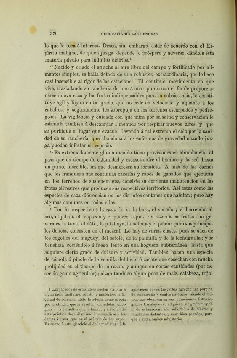 lo que le toca é interesa. Desea, sin embargo, estar de acuerdo con el Es- píritu maligno, de quien juzga depende lo próspero y adverso, dándole esta materia pávulo para infinitos delirios.1 “Nacido y criado el apache al aire libre del campo y fortificado por ali- mentos simples, se halla dotado de una robustez extraordinaria, que le hace casi insensible al rigor de las estaciones. El continuo movimiento en que vive, trasladando su ranchería de uno á otro punto con el fin de proporcio- narse nueva caza y los frutos indispensables para su subsistencia, lo consti- tuye ágil y ligero en tal grado, que no cede en velocidad y aguante á los caballos, y seguramente les sobrepuja en los terrenos escarpados y pedre- gosos. La vigilancia y cuidado con que mira por su salud y conservación le estimula también á descampar á menudo por respirar nuevos aires, y que se purifique el lugar que evacúa, llegando á tal extremo el celo por la sani- dad de su ranchería, que abandona á los enfermos de gravedad cuando juz- ga pueden infestar su especie. “ Es extremadamente gloton cuando tiene provisiones en abundancia, al paso que en tiempo de calamidad y escasez sufre el hambre y la sed hasta un punto increible, sin que desmerezca su fortaleza. A mas de las carnes que les franquean sus continuas cacerías y robos de ganados que ejecutan en los terrenos de sus enemigos, consiste su corriente manutención en las frutas silvestres que producen sus respectivos territorios. Así estas como las especies de caza diferencian en los distintos cantones que habitan; pero hay algunas comunes en todos ellos. “ Por lo respectivo á la caza, lo es la bura, el venado y el berrendo, el oso, el jabalí, el leopardo y el puerco-espin. En razón á las frutas son ge- nerales la tuna, el dátil, la pitahaya, la bellota y el pifión; pero sus principa- les delicias consisten en el mezcal. Lo hay de varias clases, pues se saca de los cogollos del maguey, del sotole, de la palmilla y de la lechuguilla; y se beneficia cociéndolo á fuego lento en una hoguera subterránea, hasta que adquiere cierto grado de dulzura y actividad. También hacen una especie de cémola ó pinole de la semilla del heno ó zacate que cosechan con mucha prolijidad en el tiempo de su sazón, y aunque en cortas cantidades (por no ser de genio agricultor); alzan también algún poco de maiz, calabaza, frijol 1 Empapados de estas ideas suelen atribuir á algún indio taciturno, adusto y misterioso la fa- cultad de adivinar. Este la adopta como propia por la utilidad que le resulta: da salidas ambi- guas á las consultas que le hacen, y á fuerza de esta práctica llega él mismo á persuadirse y los demas á creer, que es el oráculo do los suyos. Es anexo á este ejercicio el de la medicina: á la aplicación de ciertas yerbas agregan una porción de ceremonias y cantos patéticos, siendo el mé- todo que observan en sus curaciones. Estos sa- grados Esculapios se adquieren un grado muy al- to de estimación: son solicitados de tierras y rancherías distantes, y muy bien pagados, para que ejerzan ambos ministerios.