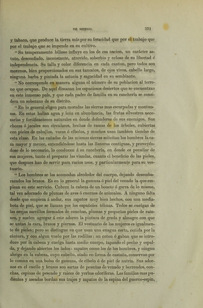 y tabaco, que produce la tierra más por su feracidad que por el trabajo que por el trabajo que se impende en su cultivo. “ Su temperamento bilioso influye en los de esa nación, un carácter as- tuto, desconfiado, inconstante, atrevido, soberbio y celoso de su libertad é independencia. Su talla y color diferencia en cada cantón, pero todos son morenos, bien proporcionados en sus tamaños, de ojos vivos, cabello largo, ninguna barba y pintada la astucia y sagacidad en su semblante. “ No corresponde en manera alguna el número de su población al terre- no que ocupan. De aquí dimanan los espaciosos desiertos que se encuentran en este inmenso país, y que cada padre de familia en su ranchería se consi- dera un soberano de su distrito. “ En lo general eligen para moradas las sierras mas escarpadas y montuo- sas. En estas hallan agua y leña en abundancia, las frutas silvestres nece- sarias y fortificaciones naturales en donde defenderse de sus enemigos. Sus chozas ó jacales son circulares, hechas de ramas de los árboles, cubiertas con pieles de cabajlos, vacas ó cíbolos, y muchos usan también tiendas de esta clase. En las cañadas de las mismas sierras solicitan los hombres la ca- za mayor y menor, extendiéndose hasta las llanuras contiguas, y proveyén- dose de lo necesario, lo conducen á su ranchería, en donde es peculiar de sus mujeres, tanto el preparar las viandas, cuanto el beneficio de las pieles, que después han de servir para varios usos, y particularmente para su ves- tuario. “ Los hombres se las acomodan alrededor del cuerpo, dejando desemba- razados los brazos. Es en lo general la gamuza ó piel del venado la que em- plean en este servicio. Cubren la cabeza de un bonete ó gorra de lo mismo, tal vez adornado de plumas de aves ó cuernos de animales. A ninguno falta desde que empieza á andar, sus zapatos muy bien hechos, con una media- bota de piel, que se llaman por los españoles téhuas. Todos se cuelgan de las orejas zarcillos formados de conchas, plumas y pequeñas pieles de rato- nes, y suelen agregar á este adorno la pintura de greda y almagre con que se untan la cara, brazos y piernas. El vestuario de las mujeres es igualmen- te de pieles; pero se distingue en que usan una enagua corta, ceñida por la cintura, y con algún vuelo por las rodillas: un coton ó gaban que se intro- duce por la cabeza y cuelga hasta medio cuerpo, tapando el pecho y espal- da, y dejando abiertos los lados: zapatos como los de los hombres, y ningún abrigo en la cabeza, cuyo cabello, atado en forma de castaña, conservan por lo común en una bolsa de gamuza, de cíbolo ó de piel de nutria. Sus ador- nos en el cuello y brazos son sartas de pesuñas de venado y berrendos, con- chas, espinas de pescado y raices de yerbas odoríferas. Las familias mas pu- dientes y aseadas bordan sus trajes y zapatos de la espina del puerco-espin,
