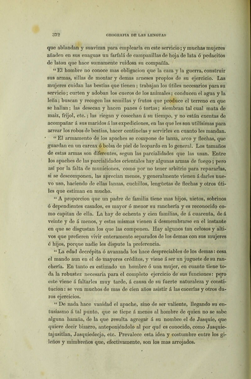 que ablandan y suavizan para emplearla en este servicio; y muchas mujeres añaden en sus enaguas un farfalá de campanillas de hoja de lata ó pedacitos de latón que hace sumamente ruidosa su compañía. “El hombre no conoce mas obligación que la caza y la guerra, construir sus armas, sillas de montar y demas arneses propios de su ejercicio. Las mujeres cuidan las bestias que tienen; trabajan los útiles necesarios para su servicio; curten y adoban los cueros de los animales; conducen el agua y la leña; buscan y recogen las semillas y frutos que produce el terreno en que se hallan; las desecan y hacen panes ó tortas; siembran tal cual mata de maiz, frijol, etc.; las riegan y cosechan á su tiempo, y no están exentas de acompañar á sus maridos á las expediciones, en las que les son útilísimas para arrear los robos de bestias, hacer centinelas y servirles en cuanto les mandan. “ El armamento de los apaches se compone de lanza, arco y flechas, que guardan en un carcax ó bolsa de piel de leopardo en lo general. Los tamaños de estas armas son diferentes, según las parcialidades que las usan. Entre los apaches de las parcialidades orientales hay algunas armas de fuego ; pero así por la falta de municiones, como por no tener arbitrio para repararlas, si se descomponen, las aprecian menos, y generalmente vienen á darles nue- vo uso, haciendo de ellas lanzas, cuchillos, lengüetas de flechas y otros úti- les que estiman en mucho. “A proporción que un padre de familia tiene mas hijos, nietos, sobrinos ó dependientes casados, es mayor ó menor su ranchería y es reconocido co- mo capitán de ella. La hay de ochenta y cien familias, de á cuarenta, de á veinte y de á menos, y estas mismas vienen á desmembrarse en el instante en que se disgustan los que las componen. Hay algunos tan celosos y alti- vos que prefieren vivir enteramente separados de los demas con sus mujeres é hijos, porque nadie les dispute la preferencia. “ La edad decrépita ó avanzada los hace despreciables de los demas: cesa el mando aun en el de mayores créditos, y viene á ser un juguete de su ran- chería. En tanto es estimado un hombre ó una mujer, en cuanto tiene to- da la robustez necesaria para el completo ejercicio de sus funciones: pero este viene á faltarles muy tarde, á causa de su fuerte naturaleza y consti- tución : se ven muchos de mas de cien años asistir á las cacerías y otros du- ros ejercicios. “ De nada hace vanidad el apache, sino de ser valiente, llegando su en- tusiasmo á tal punto, que se tiepe á menos al hombre de quien no se sabe alguna hazaña, de la que resulta agregar á su nombre el de Jasquie, que quiere decir bizarro, anteponiéndolo al por qué es conocido, como Jasquie- tajusitlan, Jasquiedecja, etc. Prevalece esta idea y costumbre entre los gi- leños y mimbreños que, efectivamente, son los mas arrojados.