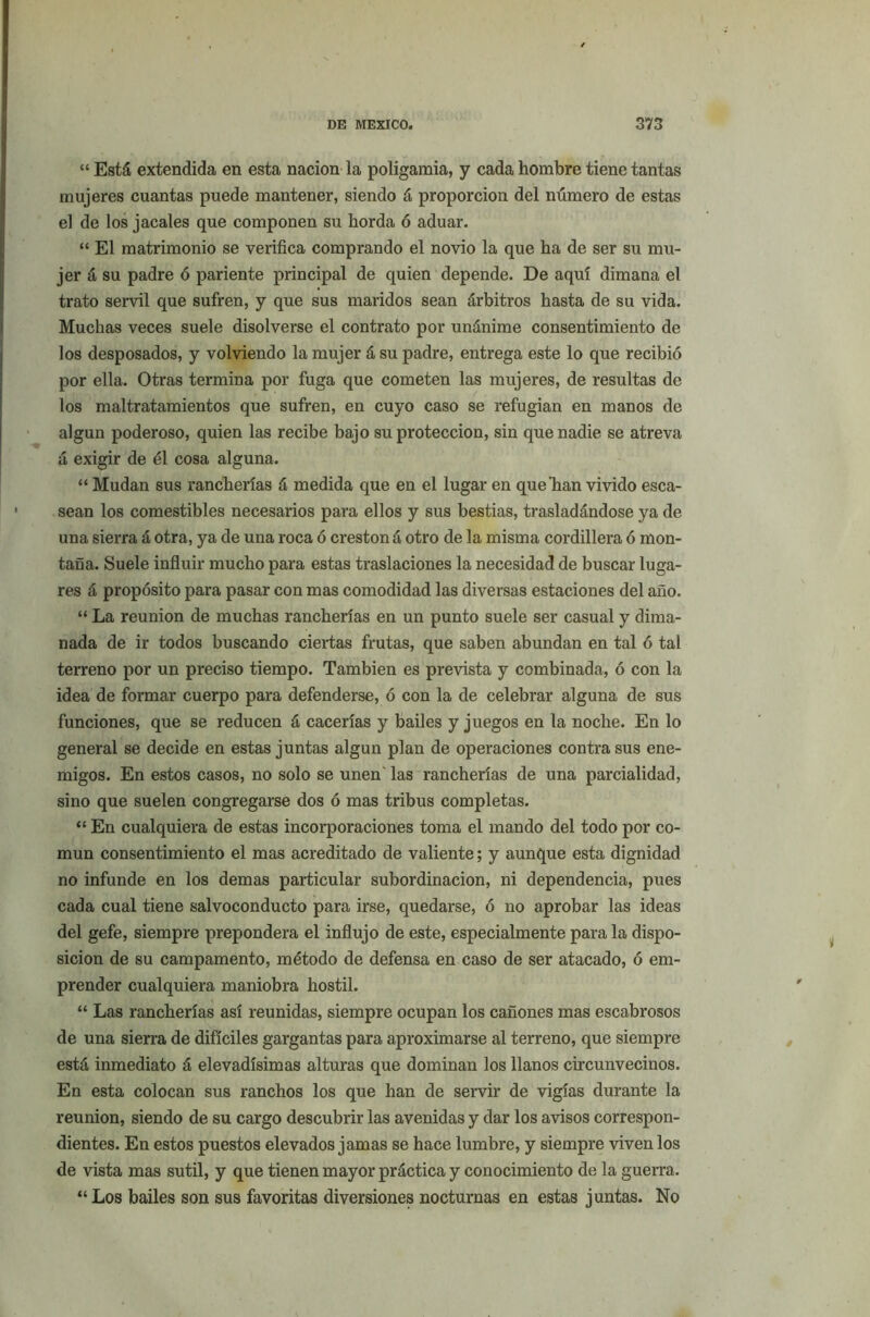 “ Está extendida en esta nación la poligamia, y cada hombre tiene tantas mujeres cuantas puede mantener, siendo á proporción del número de estas el de los jacales que componen su horda ó aduar. “ El matrimonio se verifica comprando el novio la que ha de ser su mu- jer á su padre ó pariente principal de quien depende. De aquí dimana el trato servil que sufren, y que sus maridos sean árbitros hasta de su vida. Muchas veces suele disolverse el contrato por unánime consentimiento de los desposados, y volviendo la mujer á su padre, entrega este lo que recibió por ella. Otras termina por fuga que cometen las mujeres, de resultas de los maltratamientos que sufren, en cuyo caso se refugian en manos de algún poderoso, quien las recibe bajo su protección, sin que nadie se atreva á exigir de él cosa alguna. “ Mudan sus rancherías á medida que en el lugar en que lian vivido esca- sean los comestibles necesarios pai'a ellos y sus bestias, trasladándose ya de una sierra á otra, ya de una roca ó crestón á otro de la misma cordillera ó mon- taña. Suele influir mucho para estas traslaciones la necesidad de buscar luga- res á propósito para pasar con mas comodidad las diversas estaciones del año. “ La reunión de muchas rancherías en un punto suele ser casual y dima- nada de ir todos buscando ciertas frutas, que saben abundan en tal ó tal terreno por un preciso tiempo. También es prevista y combinada, ó con la idea de formar cuerpo para defenderse, ó con la de celebrar alguna de sus funciones, que se reducen á cacerías y bailes y juegos en la noche. En lo general se decide en estas juntas algún plan de operaciones contra sus ene- migos. En estos casos, no solo se unen las rancherías de una parcialidad, sino que suelen congregarse dos ó mas tribus completas. “ En cualquiera de estas incorporaciones toma el mando del todo por co- mún consentimiento el mas acreditado de valiente; y aunque esta dignidad no infunde en los demas particular subordinación, ni dependencia, pues cada cual tiene salvoconducto para irse, quedarse, ó no aprobar las ideas del gefe, siempre prepondera el influjo de este, especialmente para la dispo- sición de su campamento, método de defensa en caso de ser atacado, ó em- prender cualquiera maniobra hostil. “ Las rancherías así reunidas, siempre ocupan los cañones mas escabrosos de una sierra de difíciles gargantas para aproximarse al terreno, que siempre está inmediato á elevadísimas alturas que dominan los llanos circunvecinos. En esta colocan sus ranchos los que han de servir de vigías durante la reunión, siendo de su cargo descubrir las avenidas y dar los avisos correspon- dientes. En estos puestos elevados jamas se hace lumbre, y siempre vívenlos de vista mas sutil, y que tienen mayor práctica y conocimiento de la guerra. “ Los bailes son sus favoritas diversiones nocturnas en estas juntas. No
