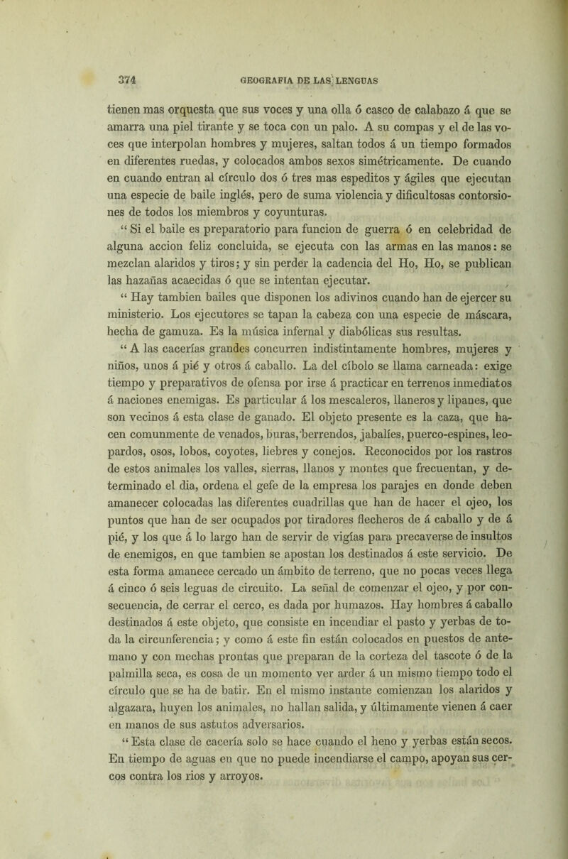 tienen mas orquesta que sus voces y una olla ó casco de calabazo á que se amarra una piel tirante y se toca con un palo. A su compás y el de las vo- ces que interpolan hombres y mujeres, saltan todos á un tiempo formados en diferentes ruedas, y colocados ambos sexos simétricamente. De cuando en cuando entran al círculo dos ó tres mas espeditos y ágiles que ejecutan una especie de baile inglés, pero de suma violencia y dificultosas contorsio- nes de todos los miembros y coyunturas. “ Si el baile es preparatorio para función de guerra ó en celebridad de alguna acción feliz concluida, se ejecuta con las armas en las manos: se mezclan alaridos y tiros; y sin perder la cadencia del Ho, Ho, se publican las hazañas acaecidas ó que se intentan ejecutar. “ Hay también bailes que disponen los adivinos cuando han de ejercer su ministerio. Los ejecutores se tapan la cabeza con una especie de máscara, hecha de gamuza. Es la música infernal y diabólicas sus resultas. “ A las cacerías grandes concurren indistintamente hombres, mujeres y niños, unos á pié y otros á caballo. La del cíbolo se llama carneada: exige tiempo y preparativos de ofensa por irse á practicar en terrenos inmediatos á naciones enemigas. Es particular á los mescaleros, llaneros y lipanes, que son vecinos á esta clase de ganado. El objeto presente es la caza, que ha- cen comunmente de venados, huras,berrendos, jabalíes, puerco-espines, leo- pardos, osos, lobos, coyotes, liebres y conejos. Reconocidos por los rastros de estos animales los valles, sierras, llanos y montes que frecuentan, y de- terminado el dia, ordena el gefe de la empresa los parajes en donde deben amanecer colocadas las diferentes cuadrillas que han de hacer el ojeo, los puntos que han de ser ocupados por tiradores flecheros de á caballo y de á pié, y los que á lo largo han de servir de vigías para precaverse de insultos de enemigos, en que también se apostan los destinados á este servicio. De esta forma amanece cercado un ámbito de terreno, que no pocas veces llega á cinco ó seis leguas de circuito. La señal de comenzar el ojeo, y por con- secuencia, de cerrar el cerco, es dada por humazos. Hay hombres á caballo destinados á este objeto, que consiste en incendiar el pasto y yerbas de to- da la circunferencia; y como á este fin están colocados en puestos de ante- mano y con mechas prontas que preparan de la corteza del tascóte ó de la palmilla seca, es cosa de un momento ver arder á un mismo tiempo todo el círculo que se ha de batir. En el mismo instante comienzan los alaridos y algazara, huyen los animales, no hallan salida, y últimamente vienen á caer en manos de sus astutos adversarios. “ Esta clase de cacería solo se hace cuando el heno y yerbas están secos. En tiempo de aguas en que no puede incendiarse el campo, apoyan sus cer- cos contra los rios y arroyos.