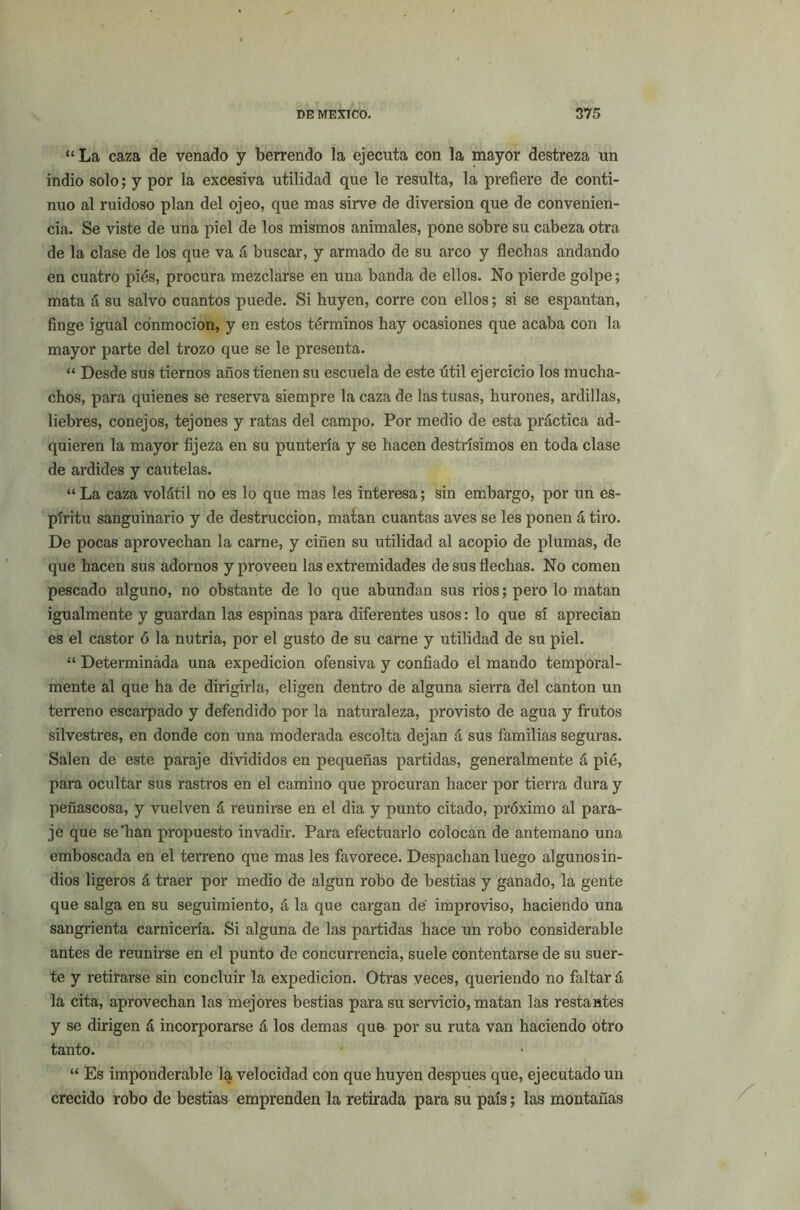 “ La caza de venado y berrendo la ejecuta con la mayor destreza un indio solo; y por la excesiva utilidad que le resulta, la prefiere de conti- nuo al ruidoso plan del ojeo, que mas sirve de diversión que de convenien- cia. Se viste de una piel de los mismos animales, pone sobre su cabeza otra de la clase de los que va á buscar, y armado de su arco y flechas andando en cuatro piés, procura mezclarse en una banda de ellos. No pierde golpe; mata á su salvo cuantos puede. Si huyen, corre con ellos; si se espantan, finge igual conmoción, y en estos términos hay ocasiones que acaba con la mayor parte del trozo que se le presenta. “ Desde sus tiernos años tienen su escuela de este útil ejercicio los mucha- chos, para quienes se reserva siempre la caza de las tusas, hurones, ardillas, liebres, conejos, tejones y ratas del campo. Por medio de esta práctica ad- quieren la mayor fijeza en su puntería y se hacen destrísimos en toda clase de ardides y cautelas. “La caza volátil no es lo que mas les interesa; sin embargo, por un es- píritu sanguinario y de destrucción, matan cuantas aves se les ponen á tiro. De pocas aprovechan la carne, y ciñen su utilidad al acopio de plumas, de que hacen sus adornos y proveen las extremidades de sus flechas. No comen pescado alguno, no obstante de lo que abundan sus rios; pero lo matan igualmente y guardan las espinas para diferentes usos: lo que sí aprecian es el castor ó la nutria, por el gusto de su carne y utilidad de su piel. “ Determinada una expedición ofensiva y confiado el mando temporal- mente al que ha de dirigirla, eligen dentro de alguna sierra del cantón un terreno escarpado y defendido por la naturaleza, provisto de agua y frutos silvestres, en donde con una moderada escolta dejan á sus familias seguras. Salen de este paraje divididos en pequeñas partidas, generalmente á pié, para ocultar sus rastros en el camino que procuran hacer por tierra dura y peñascosa, y vuelven á reunirse en el dia y punto citado, próximo al para- je que se'han propuesto invadir. Para efectuarlo colocan de antemano una emboscada en el terreno que mas les favorece. Despachan luego algunos in- dios ligeros á traer por medio de algún robo de bestias y ganado, la gente que salga en su seguimiento, á la que cargan de improviso, haciendo una sangrienta carnicería. Si alguna de las partidas hace un robo considerable antes de reunirse en el punto de concurrencia, suele contentarse de su suer- te y retirarse sin concluir la expedición. Otras veces, queriendo no faltar á la cita, aprovechan las mejores bestias para su servicio, matan las restantes y se dirigen á incorporarse á los demas que por su ruta van haciendo otro tanto. “ Es imponderable la velocidad con que huyen después que, ejecutado un crecido robo de bestias emprenden la retirada para su país; las montañas