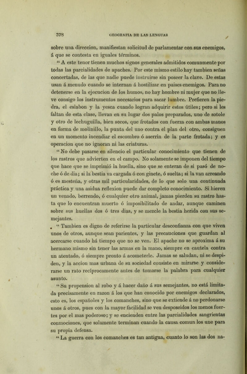 sobre una dirección, manifiestan solicitud de parlamentar con sus enemigos, á que se contesta en iguales términos. “ A este tenor tienen muchos signos generales admitidos comunmente por todas las parcialidades de apaches. Por este mismo estilo hay también señas concertadas, de las que nadie puede instruirse sin poseer la clave. De estas usan á menudo cuando se internan á hostilizar en países enemigos. Para no detenerse en la ejecución de los humos, no hay hombre ni mujer que no lle- ve consigo los instrumentos necesarios para sacar lumbre. Prefieren la pie- dra, el eslabón y la yesca cuando logran adquirir estos útiles; pero si les faltan de esta clase, llevan en su lugar dos palos preparados, uno de sotole y otro de lechuguilla, bien secos, que frotados con fuerza con ambas manos en forma de molinillo, la punta del uno contra el plan del otro, consiguen en un momento incendiar el escombro ó aserrín de la parte frotada; y es operación que no ignoran ni las criaturas. “No debe pasarse en silencio el particular conocimiento que tienen de los rastros que advierten en el campo. No solamente se imponen del tiempo que hace que se imprimió la huella, sino que se enteran de si pasó de no- che ó de dia; si la bestia va cargada ó con ginete, ó suelta; si la van arreando ó es mesteña, y otras mil particularidades, de lo que solo una continuada práctica y una asidua reflexión puede dar completo conocimiento. Si hieren un venado, berrendo, ó cualquier otro animal, jamas pierden su rastro has- ta que lo encuentran muerto ó imposibilitado de andar, aunque caminen sobre sus huellas dos ó tres dias, y se mezcle la bestia herida con sus se- mejantes. . “ También es digno de referirse la particular desconfianza con que viven unos de otros, aunque sean parientes, y las precauciones que guardan al acercarse cuando há tiempo que no se ven. El apache no se aproxima á su hermano mismo sin tener las armas en la mano, siempre en cautela contra un atentado, ó siempre pronto á acometerle. Jamas se saludan, ni se despi- den, y la acción mas urbana de su sociedad consiste en mirarse y conside- rarse un rato recíprocamente antes de tomarse la palabra para cualquier asunto. “ Su propensión al robo y á hacer daño á sus semejantes, no está limita- da precisamente en razón á los que han conocido por enemigos declarados, esto es, los españoles y los comanches, sino que se extiende á no perdonarse unos á otros, pues con la mayor facilidad se ven desposeídos los menos fuer- tes por el mas poderoso; y se encienden entre las parcialidades sangrientas conmociones, que solamente terminan cuando la causa común los une para su propia defensa. “ La guerra con los comanches es tan antigua, cuanto lo son las dos na-