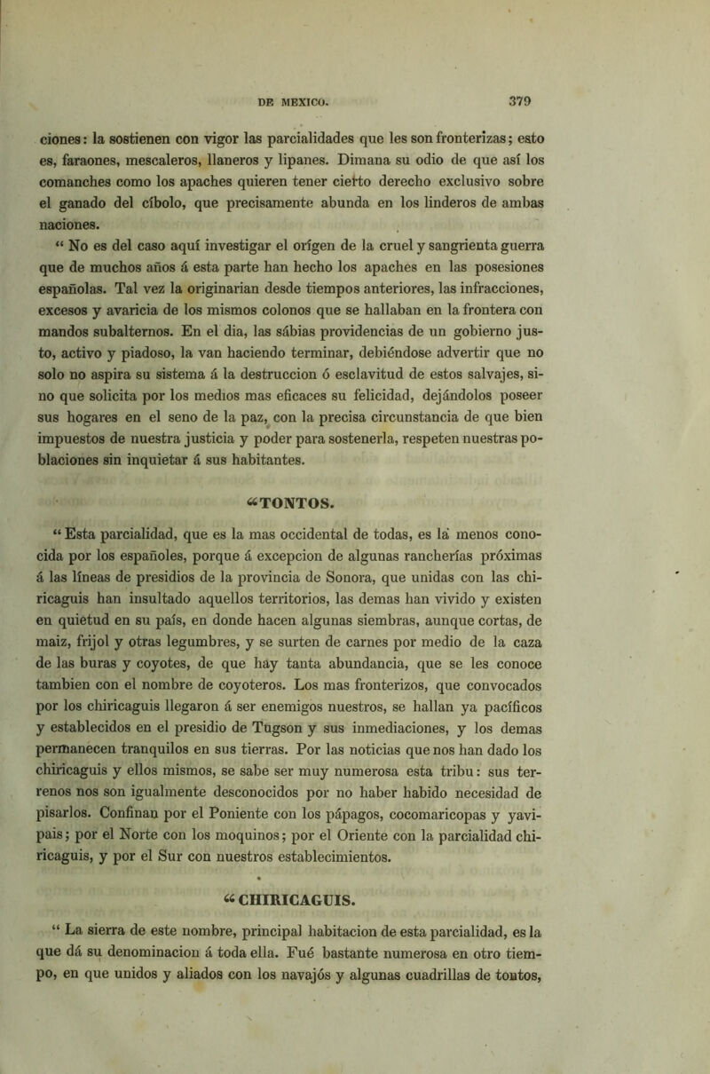 ciones: la sostienen con vigor las parcialidades que les son fronterizas; esto es, faraones, mescaleros, llaneros y lipanes. Dimana su odio de que así los comanches como los apaches quieren tener cierto derecho exclusivo sobre el ganado del cíbolo, que precisamente abunda en los linderos de ambas naciones. “ No es del caso aquí investigar el origen de la cruel y sangrienta guerra que de muchos años á esta parte han hecho los apaches en las posesiones españolas. Tal vez la originarían desde tiempos anteriores, las infracciones, excesos y avaricia de los mismos colonos que se hallaban en la frontera con mandos subalternos. En el dia, las sábias providencias de un gobierno jus- to, activo y piadoso, la van haciendo terminar, debiéndose advertir que no solo no aspira su sistema á la destrucción ó esclavitud de estos salvajes, si- no que solicita por los medios mas eficaces su felicidad, dejándolos poseer sus hogares en el seno de la paz, con la precisa circunstancia de que bien impuestos de nuestra justicia y poder para sostenerla, respeten nuestras po- blaciones sin inquietar á sus habitantes. “TONTOS. “ Esta parcialidad, que es la mas occidental de todas, es la menos cono- cida por los españoles, porque á excepción de algunas rancherías próximas á las líneas de presidios de la provincia de Sonora, que unidas con las chi- ricaguis han insultado aquellos territorios, las demas han vivido y existen en quietud en su país, en donde hacen algunas siembras, aunque cortas, de maiz, frijol y otras legumbres, y se surten de carnes por medio de la caza de las buras y coyotes, de que hay tanta abundancia, que se les conoce también con el nombre de coyoteros. Los mas fronterizos, que convocados por los chiricaguis llegaron á ser enemigos nuestros, se hallan ya pacíficos y establecidos en el presidio de Tugson y sus inmediaciones, y los demas permanecen tranquilos en sus tierras. Por las noticias que nos han dado los chiricaguis y ellos mismos, se sabe ser muy numerosa esta tribu: sus ter- renos nos son igualmente desconocidos por no haber habido necesidad de pisarlos. Confinan por el Poniente con los pápagos, cocomaricopas y yavi- pais; por el Norte con los moquinos; por el Oriente con la parcialidad chi- ricaguis, y por el Sur con nuestros establecimientos. • “ CHIRICAGUIS. “ La sierra de este nombre, principal habitación de esta parcialidad, es la que dá su denominación á toda ella. Fué bastante numerosa en otro tiem- po, en que unidos y aliados con los navajos y algunas cuadrillas de tontos,