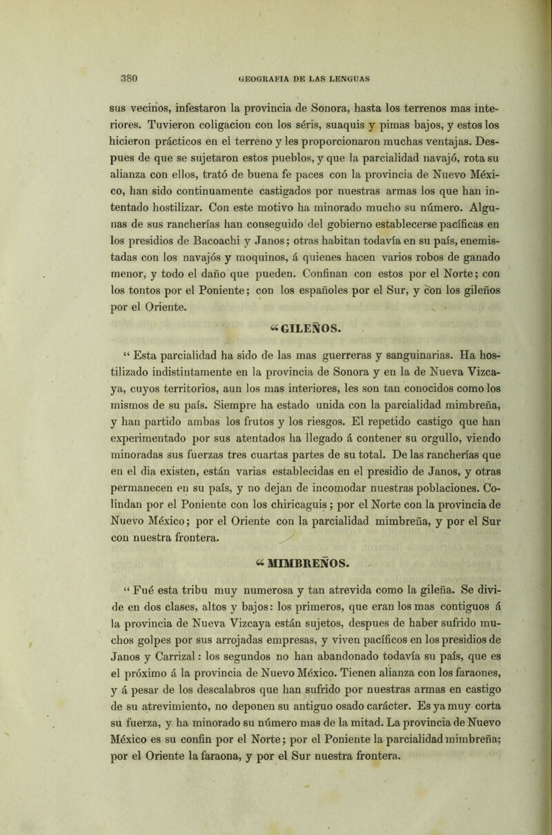 sus vecinos, infestaron la provincia de Sonora, hasta los terrenos mas inte- riores. Tuvieron coligación con los séris, suaquis y pimas bajos, y estos los hicieron prácticos en el terreno y les proporcionaron muchas ventajas. Des- pués de que se sujetaron estos pueblos, y que la parcialidad navajo, rota su alianza con ellos, trató de buena fe paces con la provincia de Nuevo Méxi- co, han sido continuamente castigados por nuestras armas los que han in- tentado hostilizar. Con este motivo ha minorado mucho su número. Algu- nas de sus rancherías han conseguido del gobierno establecerse pacíficas en los presidios de Bacoachi y Janos; otras habitan todavía en su país, enemis- tadas con los navajos y moquinos, á quienes hacen varios robos de ganado menor, y todo el daño que pueden. Confinan con estos por el Norte; con los tontos por el Poniente; con los españoles por el Sur, y con los gileños por el Oriente. «GILEÑOS. “ Esta parcialidad ha sido de las mas guerreras y sanguinarias. Ha hos- tilizado indistintamente en la provincia de Sonora y en la de Nueva Vizca- ya, cuyos territorios, aun los mas interiores, les son tan conocidos como los mismos de su país. Siempre ha estado unida con la parcialidad mimbreña, y han partido ambas los frutos y los riesgos. El repetido castigo que han experimentado por sus atentados ha llegado á contener su orgullo, viendo minoradas sus fuerzas tres cuartas partes de su total. De las rancherías que en el dia existen, están varias establecidas en el presidio de Janos, y otras permanecen en su país, y no dejan de incomodar nuestras poblaciones. Co- lindan por el Poniente con los chiricaguis ; por el Norte con la provincia de Nuevo México; por el Oriente con la parcialidad mimbreña, y por el Sur con nuestra frontera. « MIMBRENOS. “ Fué esta tribu muy numerosa y tan atrevida como la gileña. Se divi- de en dos clases, altos y bajos: los primeros, que eran los mas contiguos á la provincia de Nueva Vizcaya están sujetos, después de haber sufrido mu- chos golpes por sus arrojadas empresas, y viven pacíficos en los presidios de Janos y Carrizal: los segundos no han abandonado todavía su país, que es el próximo á la provincia de Nuevo México. Tienen alianza con los faraones, y á pesar de los descalabros que han sufrido por nuestras armas en castigo de su atrevimiento, no deponen su antiguo osado carácter. Es ya muy corta su fuerza, y ha minorado su número mas de la mitad. La provincia de Nuevo México es su confin por el Norte; por el Poniente la parcialidad mimbreña; por el Oriente la faraona, y por el Sur nuestra frontera.