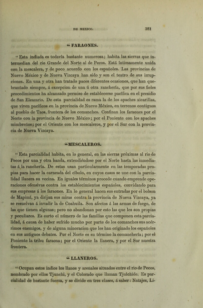 « FARAONES. “ Esta indiada es todavía bastante numerosa; habita las sierras que in- termedian del rio Grande del Norte al de Pecos. Está íntimamente unida con la mescalera, y de poco acuerdo con los españoles. Las provincias de Nuevo México y de Nueva Vizcaya han sido y son el teatro de sus irrup- ciones. En una y otra han tratado paces diferentes ocasiones, que han que- brantado siempre, á excepción de una ú otra ranchería, que por sus fieles procedimientos ha alcanzado permiso de establecerse pacífica en el presidio de San Eleazario. De esta parcialidad es rama la de los apaches xicarillas, que viven pacíficos en la provincia de Nuevo México, en terrenos contiguos al pueblo de Taos, frontera de los comanches. Confinan los faraones por el Norte con la provincia de Nuevo México; por el Poniente con los apaches mimbreños; por el Oriente con los mescaleros, y por el Sur con la provin- cia de Nueva Vizcaya. «MESCALEROS. - r.-'.-V' \ “ Esta parcialidad habita, en lo general, en las sierras próximas al rio de Pecos por una y otra banda, extendiéndose por el Norte hasta las inmedia- tas á la ranchería. De estas usan particularmente en las temporadas pro- pias para hacer la carneada del cíbolo, en cuyos casos se une con la parcia- lidad llanera su vecina. En iguales términos procede cuando emprende ope- raciones ofensivas contra los establecimientos españoles, convidando para sus empresas á los faraones. En lo general hacen sus entradas por el bolson de Mapimí, ya dirijan sus miras contra la provincia de Nueva Vizcaya, ya se resuelvan á invadir la de Coahuila. Son afectos á las armas de fuego, de las que tienen algunas; pero no abandonan por esto las que les son propias y peculiares. Es corto el número de las familias que componen esta parcia- lidad, á causa de haber sufrido mucho por parte de los comanches sus acér- rimos enemigos, y de alguna minoración que les han originado los españoles en sus antiguos debates. Por el Norte es su término la comanchería; por el Poniente la tribu faraona; por el Oriente la llanera, y por el Sur nuestra frontera. « LLANEROS. “ Ocupan estos indios los llanos y arenales situados entre el rio de Pecos, nombrado por ellos Tjunchi, y el Colorado que llaman Tjulchide. Es par- cialidad de bastante fuerza, y se divide en tres clases, á saber: Natajes, Li-