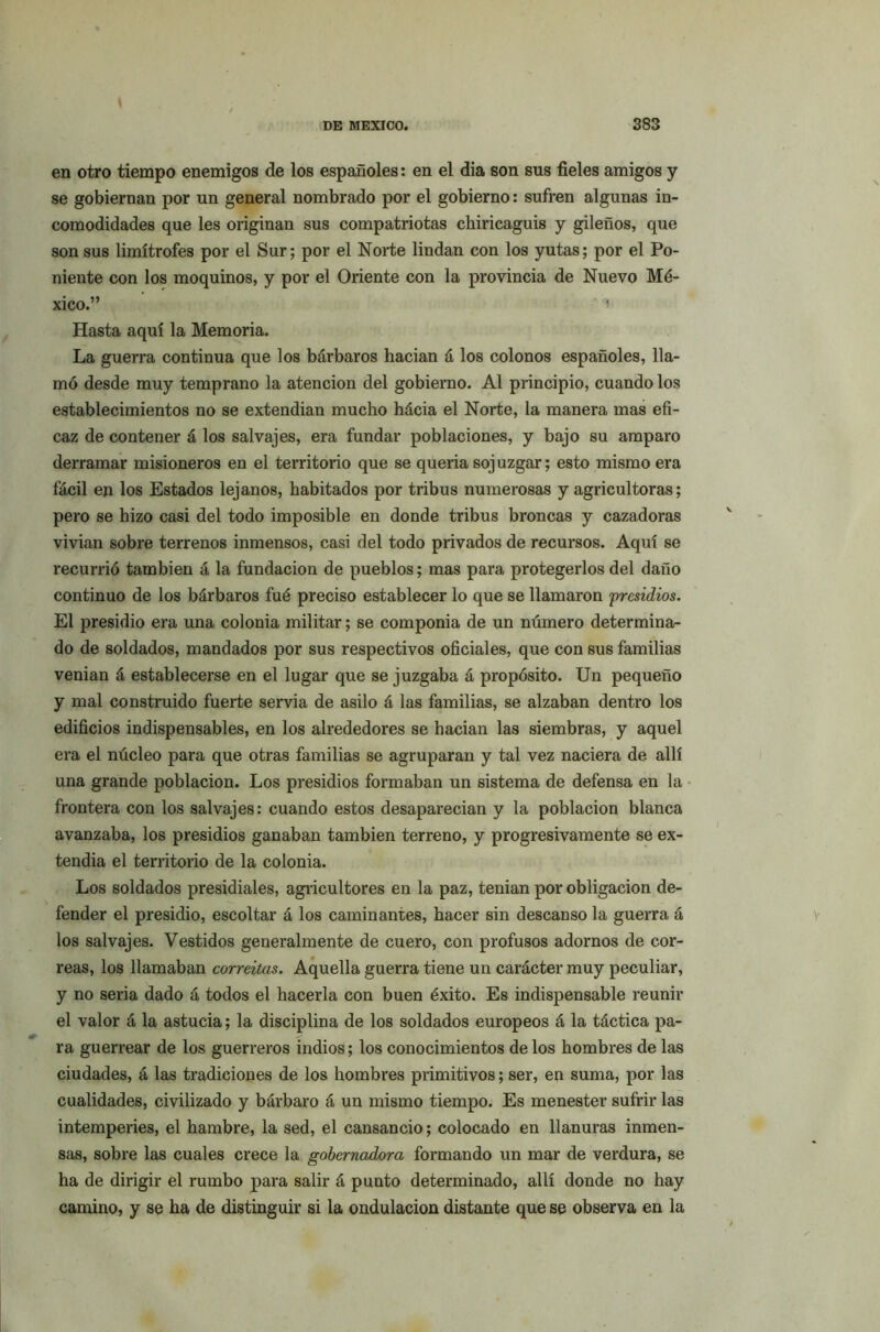 en otro tiempo enemigos de los españoles: en el dia son sus fieles amigos y se gobiernan por un general nombrado por el gobierno: sufren algunas in- comodidades que les originan sus compatriotas chiricaguis y gileños, que son sus limítrofes por el Sur; por el Norte lindan con los yutas; por el Po- niente con los moquinos, y por el Oriente con la provincia de Nuevo Mé- xico.” i Hasta aquí la Memoria. La guerra continua que los bárbaros hacian á los colonos españoles, lla- mó desde muy temprano la atención del gobierno. Al principio, cuando los establecimientos no se extendian mucho hácia el Norte, la manera mas efi- caz de contener á los salvajes, era fundar poblaciones, y bajo su amparo derramar misioneros en el territorio que se quería sojuzgar; esto mismo era fácil en los Estados lejanos, habitados por tribus numerosas y agricultoras; pero se hizo casi del todo imposible en donde tribus broncas y cazadoras vivían sobre tei’renos inmensos, casi del todo privados de recursos. Aquí se recurrió también á la fundación de pueblos; mas para protegerlos del daño continuo de los bárbaros fué preciso establecer lo que se llamaron presidios. El presidio era una colonia militar; se componía de un número determina- do de soldados, mandados por sus respectivos oficiales, que con sus familias venían á establecerse en el lugar que se juzgaba á propósito. Un pequeño y mal construido fuerte servia de asilo á las familias, se alzaban dentro los edificios indispensables, en los alrededores se hacian las siembras, y aquel era el núcleo para que otras familias se agruparan y tal vez naciera de allí una grande población. Los presidios formaban un sistema de defensa en la frontera con los salvajes: cuando estos desaparecían y la población blanca avanzaba, los presidios ganaban también terreno, y progresivamente se ex- tendía el territorio de la colonia. Los soldados presidíales, agricultores en la paz, tenían por obligación de- fender el presidio, escoltar á los caminantes, hacer sin descanso la guerra á los salvajes. Vestidos generalmente de cuero, con profusos adornos de cor- reas, los llamaban correitas. Aquella guerra tiene un carácter muy peculiar, y no seria dado á todos el hacerla con buen éxito. Es indispensable reunir el valor á la astucia; la disciplina de los soldados europeos á la táctica pa- ra guerrear de los guerreros indios; los conocimientos de los hombres de las ciudades, á las tradiciones de los hombres primitivos; ser, en suma, por las cualidades, civilizado y bárbaro á un mismo tiempo. Es menester sufrir las intemperies, el hambre, la sed, el cansancio; colocado en llanuras inmen- sas, sobre las cuales crece la gobernadora formando un mar de verdura, se ha de dirigir el rumbo para salir á punto determinado, allí donde no hay camino, y se ha de distinguir si la ondulación distante que se observa en la