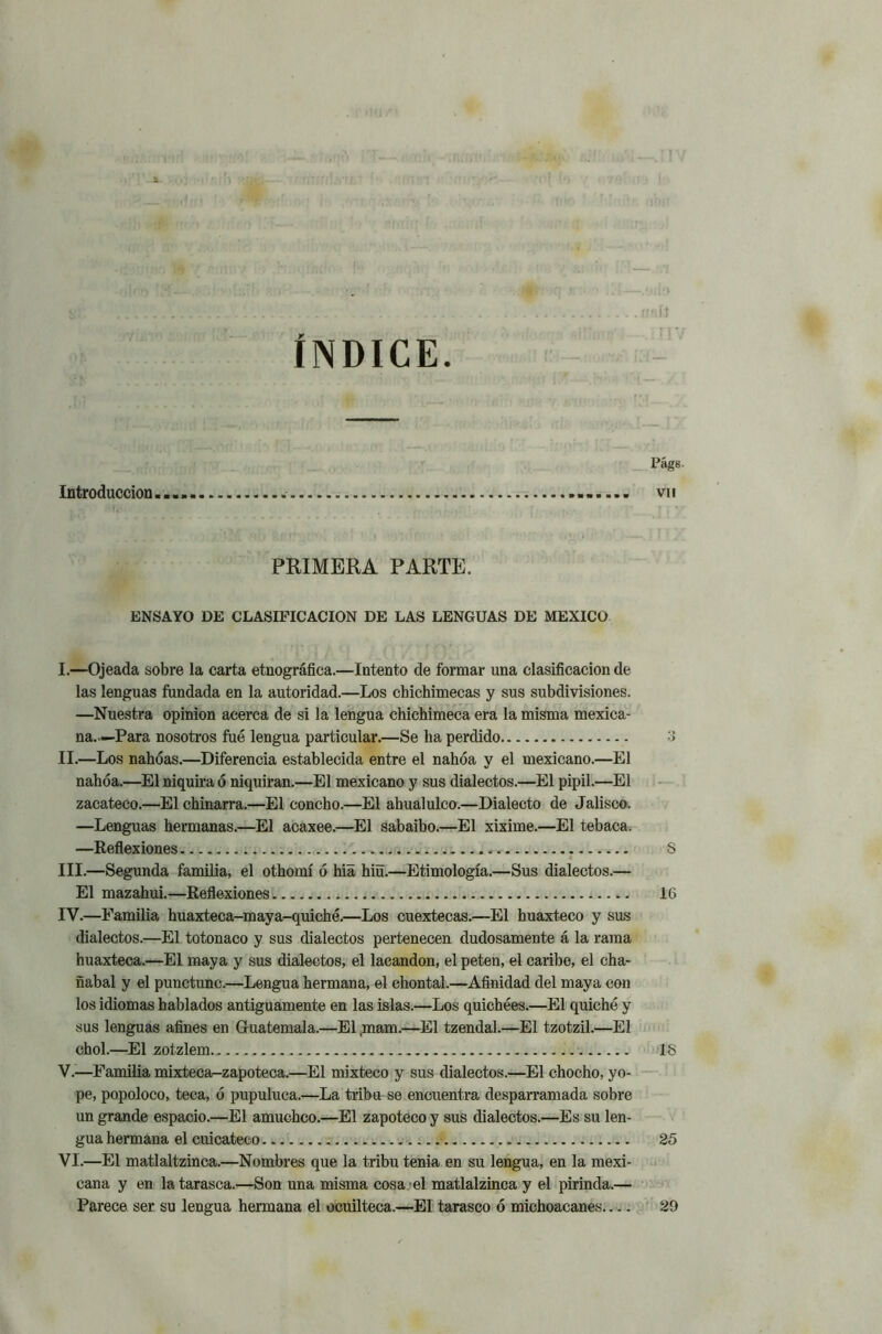 •.9íl3 ..... flflíi ÍNDICE. - Págs Introducción vu PRIMERA PARTE. ENSAYO DE CLASIFICACION DE LAS LENGUAS DE MEXICO I. —Ojeada sobre la carta etnográfica.—Intento de formar una clasificación de las lenguas fundada en la autoridad.—Los chichimecas y sus subdivisiones. —Nuestra opinión acerca de si la lengua chichimeca era la misma mexica- na..—Para nosotros fue lengua particular.—Se ha perdido 3 II. —Los nahóas.—Diferencia establecida entre el nahóa y el mexicano.—El nahóa.—El niquira ó niquiran.—El mexicano y sus dialectos.—El pipil.—El zacateco.—El chinarra.—El concho.—El ahualulco.—Dialecto de Jalisco. —Lenguas hermanas.—El acaxee.—El sabaibo.—El xixime.—El tebaca. —Reflexiones ... S III. —Segunda familia, el othomí ó hia hiü.—Etimología.—Sus dialectos.— El mazahui.—Reflexiones 16 IV. —Familia huaxteca-maya-quiché.—Los cuextecas.—El huaxteco y sus dialectos.—El totonaco y sus dialectos pertenecen dudosamente á la rama huaxteca.—El maya y sus dialectos, el lacandon, el peten, el caribe, el cha- ñabal y el punctunc.—Lengua hermana, el chontal.—Afinidad del maya con los idiomas hablados antiguamente en las islas.—Los quichées.—El quiche y sus lenguas afines en Guatemala.—El ,mam.—El tzendal.—El tzotzil.—El chol.—El zotzlem 18 V.—Familia mixteca-zapoteca.—El mixteco y sus dialectos.—El chocho, yo- pe, popoloco, teca, ó pupuluca.—La tribu se encuentra desparramada sobre un grande espacio.—El amuchco.—El zapoteco y sus dialectos.—Es su len- gua hermana el cuicateco 25 VI.—El matlaltzinca.—Nombres que la tribu tenia en su lengua, en la mexi- cana y en la tarasca.—Son una misma cosa el matlalzinca y el pirinda.— Parece ser su lengua hermana el ocuilteca.—El tarasco ó michoacanes 29