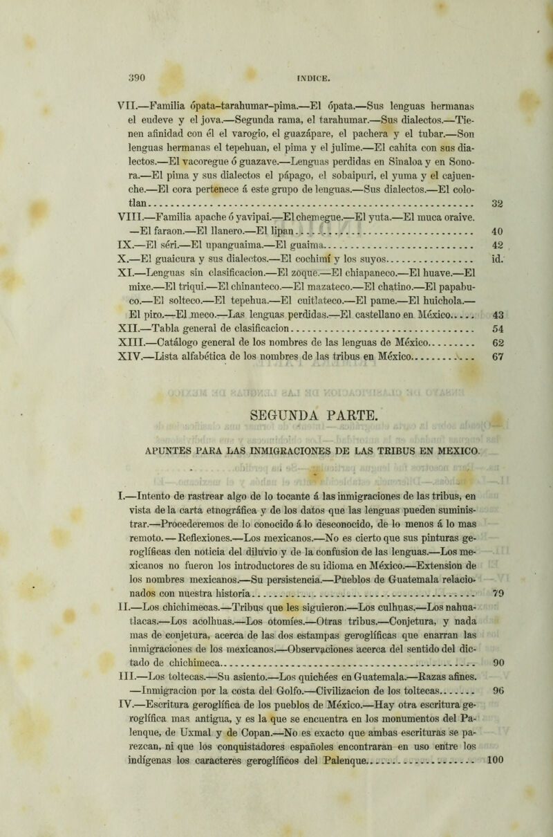 VII.—Familia ópata-tarahumar-pima.—El ópata.—Sus lenguas hermanas el eudeve y el jova.—Segunda rama, el tarahumar.—Sus dialectos.—Tie- nen afinidad con él el varogio, el guazápare, el pachera y el tubar.—Son lenguas hermanas el tepehuan, el pima y el julime.—El cahita con sus dia- lectos.—El vacoregue ó guazave.—Lenguas perdidas en Sinaloa y en Sono- ra.—El pima y sus dialectos el pápago, el sobaipuri, el yuma y el cajuen- che.—El cora pertenece á este grupo de lenguas.—Sus dialectos.—El colo- tlan 32 VIII. —Familia apache ó yavipai.—Elchemegue.—El yuta.—El muca oraive. —El faraón.—El llanero.—El lipan. 1 40 IX. —El séri.—El upanguaima.—El guaima 42 X. —El guaicura y sus dialectos.—El cochimí y los suyos id. XI.—Lenguas sin clasificación.—El zoque.—El chiapaneco.—El huave.—El mixe.—El triqui.—El chinanteco.—El mazateco.—El chatino.—El papabu- co.—El solteco.—El tepehua.—El cuitlateco.—El parné.—El huichola.— El piro.—El meco.—Las lenguas perdidas.—El castellano en México 43 XII. —Tabla general de clasificación 54 XIII. —Catálogo general de los nombres de las lenguas de México 62 XIV. —Lista alfabética de los nombres de las tribus en México 67 SEGUNDA PARTE. APUNTES PARA LAS INMIGRACIONES DE LAS TRIBUS EN MEXICO. I. —Intento de rastrear algo de lo tocante á las inmigraciones de las tribus, en vista de la carta etnográfica y de los datos que las lenguas pueden suminis- trar.—Procederemos de lo conocido á lo desconocido, de lo menos á lo mas remoto.—Reflexiones.—Los mexicanos.—No es cierto que sus pinturas ge- roglíficas den noticia del diluvio y de la confusión de las lenguas.—Los me- xicanos no fueron los introductores de su idioma en México.—Extensión de los nombres mexicanos.—Su persistencia.—Pueblos de Guatemala relacio- nados con nuestra historia 79 II. —Los chichimecas.—Tribus que les siguieron.—Los culhuas.—Losnahua- tlacas.—Los acolhuas.—Los otomíes.—Otras tribus.—Conjetura, y nada mas de conjetura, acerca de las dos estampas geroglíficas que enarran las inmigraciones de los mexicanos.—Observaciones acerca del sentido del dic- tado de chichimeca .. 90 III. —Los toltecas.—Su asiento.—Los quichées en Guatemala.—Razas afines. —Inmigración por la costa del Golfo.—Civilización de los toltecas 96 IV. —Escritura geroglífica de los pueblos de México.—Hay otra escritura ge- roglífica mas antigua, y es la que se encuentra en los monumentos del Pa- lenque, de Uxmal y de Copan.—No es exacto que ambas escrituras se pa- rezcan, ni que los conquistadores españoles encontraran en uso entre los indígenas los caracteres geroglíficos del Palenque 100