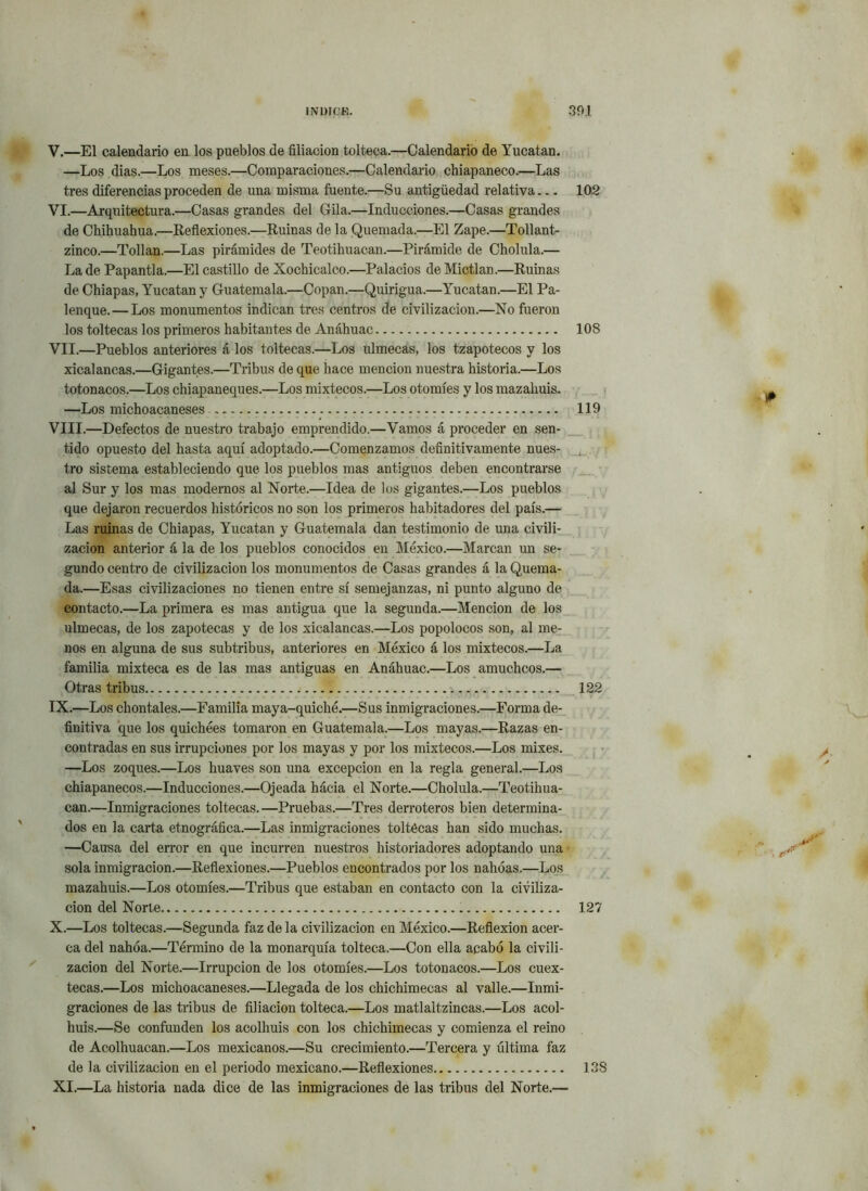 V. —El calendario en los pueblos de filiación tolteca.—Calendario de Yucatán. —Los dias.—Los meses.—Comparaciones.—Calendario chiapaneco.—Las tres diferencias proceden de una misma fuente.—Su antigüedad relativa 102 VI. —Arquitectura.—Casas grandes del Gila.—Inducciones.—Casas grandes de Chihuahua.—Reflexiones.—Ruinas de la Quemada.—El Zape.—Tollant- zinco.—Tollan.—Las pirámides de Teotihuacan.—Pirámide de Cholula.— La de Papantla.—El castillo de Xochicalco.—Palacios de Mictlan.—Ruinas de Chiapas, Yucatán y Guatemala.—Copan.—Quiligua.—Yucatán.—El Pa- lenque.— Los monumentos indican tres centros de civilización.—No fueron los toltecas los primeros habitantes de Anáhuac 108 VII.—Pueblos anteriores á los toltecas.—Los ulmecas, los tzapotecos y los xicalancas.—Gigantes.—Tribus deque hace mención nuestra historia.—Los totonacos.—Los chiapaneques.—Los mixtéeos.—Los otomíes y los mazahuis. —Los michoacaneses 119 VIII. —Defectos de nuestro trabajo emprendido.—Vamos á proceder en sen- tido opuesto del hasta aquí adoptado.—Comenzamos definitivamente nues- tro sistema estableciendo que los pueblos mas antiguos deben encontrarse al Sur y los mas modernos al Norte.—Idea de los gigantes.—Los pueblos que dejaron recuerdos históricos no son los primeros habitadores del país.— Las ruinas de Chiapas, Yucatán y Guatemala dan testimonio de una civili- zación anterior á la de los pueblos conocidos en México.—Marcan un se- gundo centro de civilización los monumentos de Casas grandes á la Quema- da.—Esas civilizaciones no tienen entre sí semejanzas, ni punto alguno de contacto.—La primera es mas antigua que la segunda.—Mención de los ulmecas, de los zapotecas y de los xicalancas.—Los popolocos son, al me- nos en alguna de sus subtribus, anteriores en México á los mixtéeos.—La familia mixteca es de las mas antiguas en Anáhuac.—Los amuchcos.— Otras tribus > 122 IX. —Los cliontales.—Familia maya-quiché.—Sus inmigraciones.—Forma de- finitiva que los quichées tomaron en Guatemala.—Los mayas.—Razas en- contradas en sus irrupciones por los mayas y por los mixtéeos.—Los mixes. —Los zoques.—Los huaves son una excepción en la regla general.—Los chiapanecos.—Inducciones.—Ojeada hácia el Norte.—Cholula.—Teotihua- can.—Inmigraciones toltecas.—Pruebas.—Tres derroteros bien determina- dos en la carta etnográfica.—Las inmigraciones toltécas han sido muchas. —Causa del error en que incurren nuestros historiadores adoptando una sola inmigración.—Reflexiones.—Pueblos encontrados por los nahóas.—Los mazahuis.—Los otomíes.—Tribus que estaban en contacto con la civiliza- ción del Norte 127 X. —Los toltecas.—Segunda faz de la civilización en México.—Reflexión acer- ca del nahóa.—Término de la monarquía tolteca.—Con ella acabó la civili- zación del Norte.—Irrupción de los otomíes.—Los totonacos.—Los cuex- tecas.—Los michoacaneses.—Llegada de los chichimecas al valle.—Inmi- graciones de las tribus de filiación tolteca.—Los matlaltzincas.—Los acol- huis.—Se confunden los acolhuis con los chichimecas y comienza el reino de Acolhuacan.—Los mexicanos.—Su crecimiento.—Tercera y última faz de la civilización en el periodo mexicano.—Reflexiones 138 XI. —La historia nada dice de las inmigraciones de las tribus del Norte.— / J