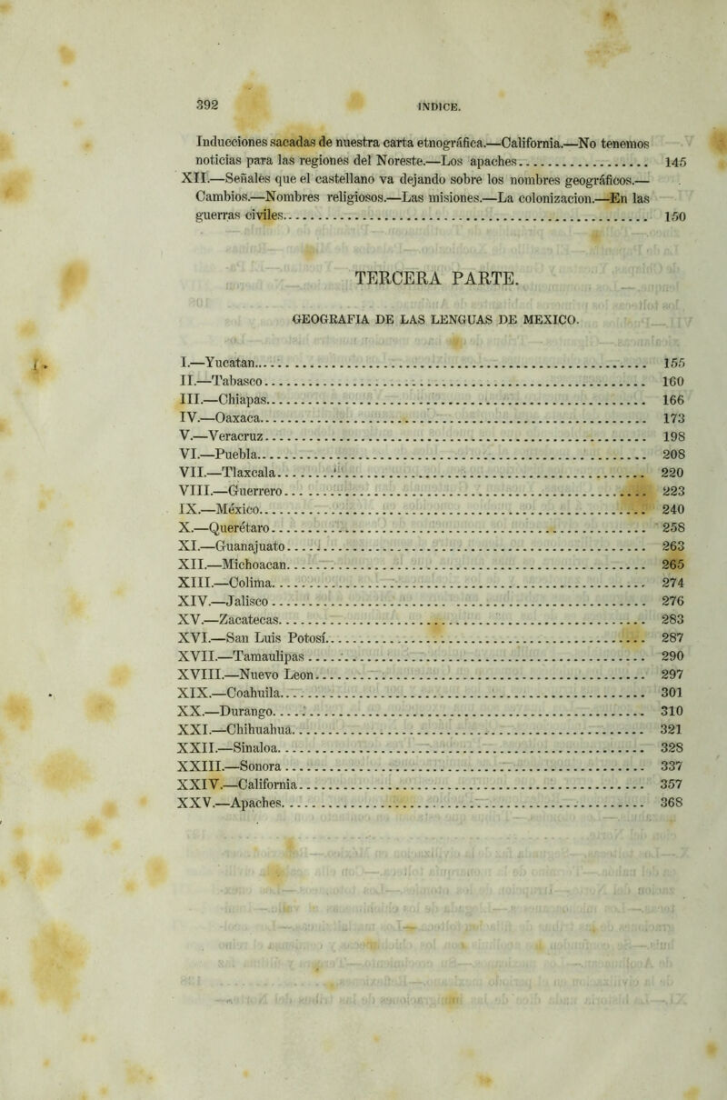 Inducciones sacadas de nuestra carta etnográfica.—California.—No tenemos noticias para las regiones del Noreste.—Los apaches 145 XII.—Señales que el castellano va dejando sobre los nombres geográficos.— Cambios.—Nombres religiosos.—Las misiones.—La colonización.—En las guerras civiles 150 TERCERA PARTE. GEOGRAFIA DE LAS LENGUAS DE MEXICO. I. —Y ucatan 155 II. —Tabasco 160 III. —Chiapas 166 IV. —Oaxaca 173 V. —Veracruz 19S VI. —Puebla 208 VIL—Tlaxcala ' 220 VIII. —Guerrero 223 IX. —México 240 X. —Querétaro 258 XI. —Guanajuato j 263 XII. —Michoacan V1 265 XIII. —Colima 274 XIV. —Jalisco 276 XV. —Zacatecas 283 XVI. —San Luis Potosí 287 XVII. —Tamaulipas 290 XVIII.—Nuevo León 297 XIX. —Coahuila.. 301 XX. —Durango 310 XXI. —Chihuahua 321 XXII. —Sinaloa 32S XXIII.—Sonora 337 XXIV. —California 357 XXV. —Apaches 368