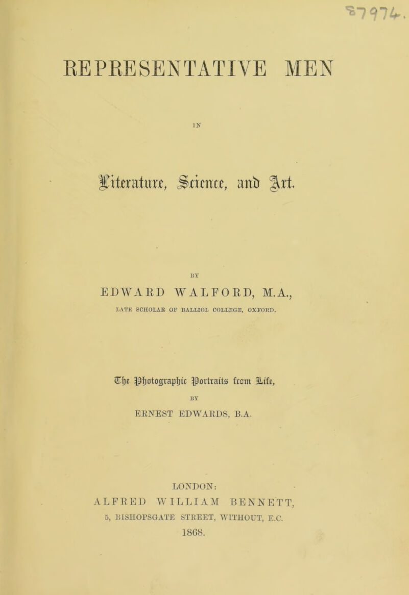 ^797^. REPRESENTATIVE MEN IN literature, frienre, anti 31 rt. BY EDWARD WALFORD, M.A., LATE SCITOLAK OB BALLIOL COLLEGE, OXEOBP. <ZTfje Df)otograpI)ic portraits Rem ILtfe, BY ERNEST EDWARDS, 13.A. LONDON: ALFRED WILLIAM BENNETT, 5, E1SHOPSGATE STREET, WITHOUT, E.C. 18G8.