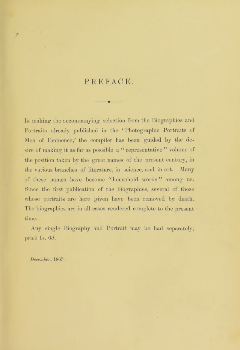 T PREFACE. —.—+ In making the accompanying selection from the Biographies and Portraits already published in the f Photographic Portraits of Men of Eminence/ the compiler has been guided by the de- sire of making it as far as possible a “ representative ” volume of the position taken by the great names of the present century, in the various branches of literature, in science, and in art. Many of these names have become “household words ” among us. Since the first publication of the biographies, several of those whose portraits are here given have been removed by death. The biographies are in all cases rendered complete to the present time. Any single Biography and Portrait may be had separately, price 1*. Qd. December, 1867-