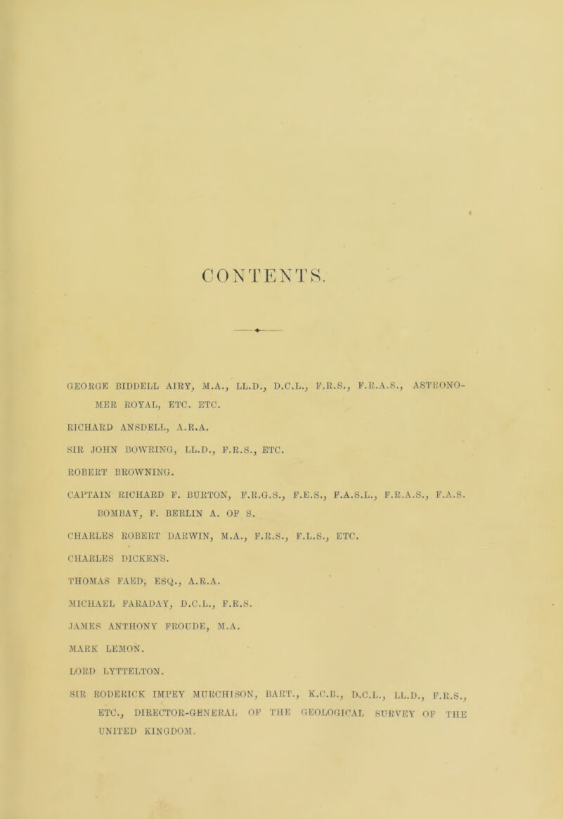 « CONTENTS. GEORGE BIDDELL AIRY, M.A., LL.D., D.C.L., F.R.S., E.R.A.S., ASTRONO- MER ROYAL, ETC. ETC. RICHARD ANSDELL, A.R.A. SIR JOHN BOWRING, LL.D., E.R.S., ETC. ROBERT BROWNING. CAPTAIN RICHARD F. BURTON, F.R.G.S., F.E.S., F.A.S.L., F.R.A.S., F.A.S. BOMBAY, F. BERLIN A. OF S. CHARLES ROBERT DARWIN, M.A., F.R.S., F.L.S., ETC. CHARLES DICKENS. THOMAS FAED, ESy., A.R.A. MICHAEL FARADAY, D.C.L., F.R.S. JAMES ANTHONY FROUDE, M.A. MARK LEMON. LORD LYTTELTON. SIR RODERICK IMPEY MURCHISON, BART., K.C.B., U.C.L., LL.D., F.R.S., ETC., DIRECTOR-GENERAL OF THE GEOLOGICAL SURVEY OF THE UNITED KINGDOM.