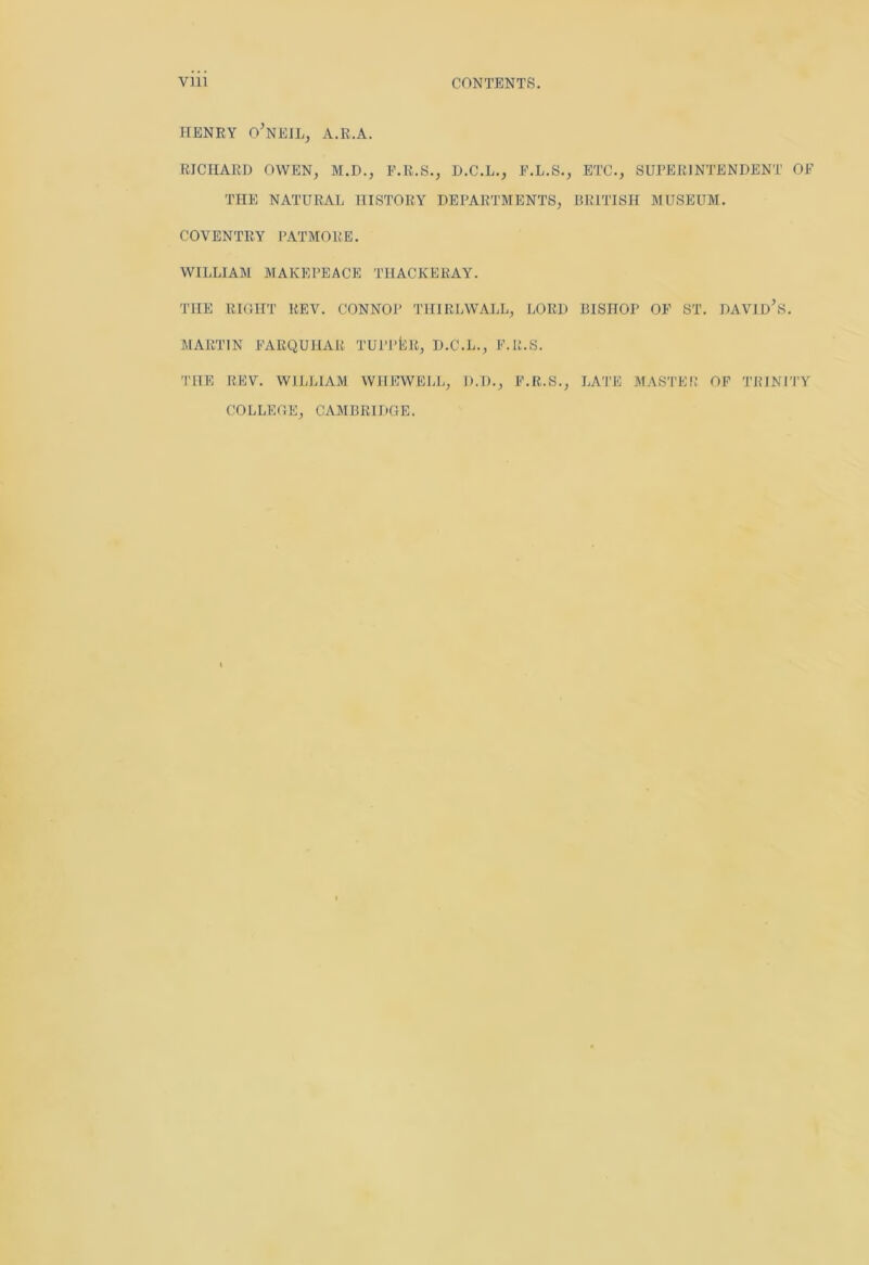 Vlll CONTENTS. HENRY O'NEIL, A.R.A. RICHARD OWEN, M.D., F.R.S., D.C.L., F.L.S., ETC., SUPERINTENDENT OF THE NATURAL HISTORY DEPARTMENTS, BRITISH MUSEUM. COVENTRY PATMORE. WILLIAM MAKEPEACE THACKERAY. THE RIGHT REV. CONNOP THIRL WALL, LORD BISHOP OF ST. DAVID’S. MARTIN FARQUHAR TUPPtiR, D.C.L., F.R.S. THE REV. WILLIAM WIIEWELL, D.D., F.R.S., LATE MASTER OF TRINITY COLLEGE, CAMBRIDGE.