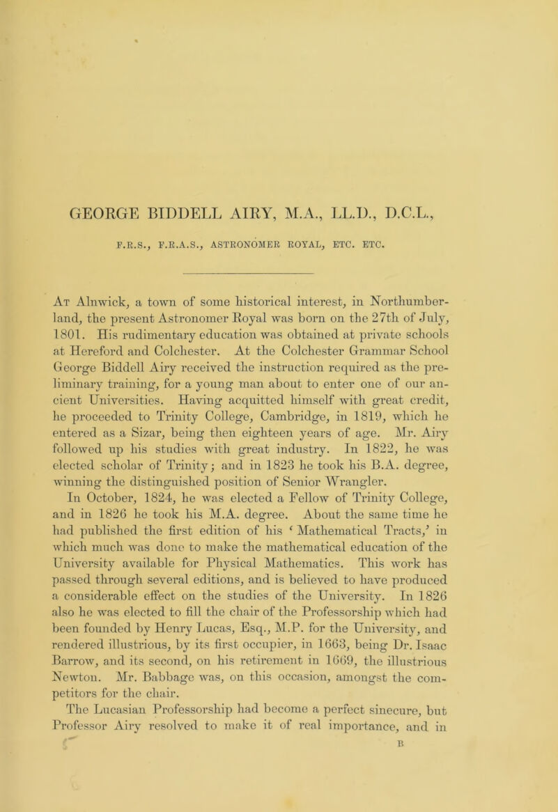 GEORGE BID DELL AIRY, M.A., LL.D., D.C.L., F.R.S., F.R.A.S., ASTRONOMER ROYAL, ETC. ETC. At Alnwick, a town of some historical interest, in Northumber- land, the present Astronomer Royal was born on the 27th of July, 1801. His rudimentary education was obtained at private schools at Hereford and Colchester. At the Colchester Grammar School George Biddell Airy received the instruction required as the pre- liminary training, for a young man about to enter one of our an- cient Universities. Having acquitted himself with great credit, he proceeded to Trinity College, Cambridge, in 1819, which he entered as a Sizar, being then eighteen years of age. Mr. Airy followed up his studies with great industry. In 1822, he was elected scholar of Trinity; and in 1823 he took his B.A. degree, winning the distinguished position of Senior Wrangler. In October, 1824, he w'as elected a Fellow of Trinity College, and in 1826 he took his M.A. degree. About the same time he had published the first edition of his ‘ Mathematical Tracts/ in which much was done to make the mathematical education of the University available for Physical Mathematics. This work has passed through several editions, and is believed to have produced a considerable effect on the studies of the University. In 1826 also he was elected to fill the chair of the Professorship which had been founded by Henry Lucas, Esq., M.P. for the University, and rendered illustrious, by its first occupier, in 1663, being Dr. Isaac Barrow, and its second, on his retirement in 1669, the illustrious Newtou. Mr. Babbage was, on this occasion, amongst the com- petitors for the chair. The Lucasian Professorship had become a perfect sinecure, but Professor Airy resolved to make it of real importance, and in