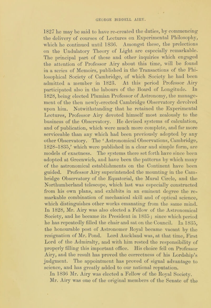 1827 he may be said to have re-created the duties, by commencing the delivery of courses of Lectures on Experimental Philosophy, which he continued until 1836. Amongst these, the prelections on the Undulatory Theory of Light are especially remarkable. The principal part of these and other inquiries which engaged the attention of Professor Airy about this time, will be found in a series of Memoirs, published in the Transactions of the Phi- losophical Society of Cambridge, of which Society he had been admitted a member in 1823. At this period Professor Airy participated also in the labours of the Board of Longitude. In 1828, being elected Plumian Professor of Astronomy, the manage- ment of the then newly-erected Cambridge Observatory devolved upon him. Notwithstanding that he retained the Experimental Lectures, Professor Airy devoted himself most zealously to the business of the Observatory. He devised systems of calculation, and of publication, which were much more complete, and far more serviceable than any which had been previously adopted by any other Observatory. The ‘ Astronomical Observations, Cambridge, 1828-1835/ which were published in a clear and simple form, are models of exactness. The systems there set forth have since been adopted at Greenwich, and have been the patterns by which many of the astronomical establishments on the Continent have been guided. Professor Airy superintended the mounting in the Cam- bridge Observatory of the Equatorial, the Mural Circle, and the Northumberland telescope, which last was especially constructed from his own plans, and exhibits in an eminent degree the re- markable combination of mechanical skill and of optical science, which distinguishes other works emanating from the same mind. In 1828, Mr. Airy was also elected a Fellow of the Astronomical Society, and he became its President in 1835 ; since which period he has repeatedly filled the chair and sat on the Council. In 1835, the honourable post of Astronomer Royal became vacant by the resignation of Mr. Pond. Lord Auckland was, at that time, First Lord of the Admiralty, and with him rested the responsibility of properly filling this important office. His choice fell on Professor Airy, and the result has proved the correctness of his Lordship’s judgment. The appointment has proved of signal advantage to science, and has greatly added to our national reputation. In 1836 Mr. Airy was elected a Fellow of the Royal Society. Mr. Airy was one of the original members of the Senate of the
